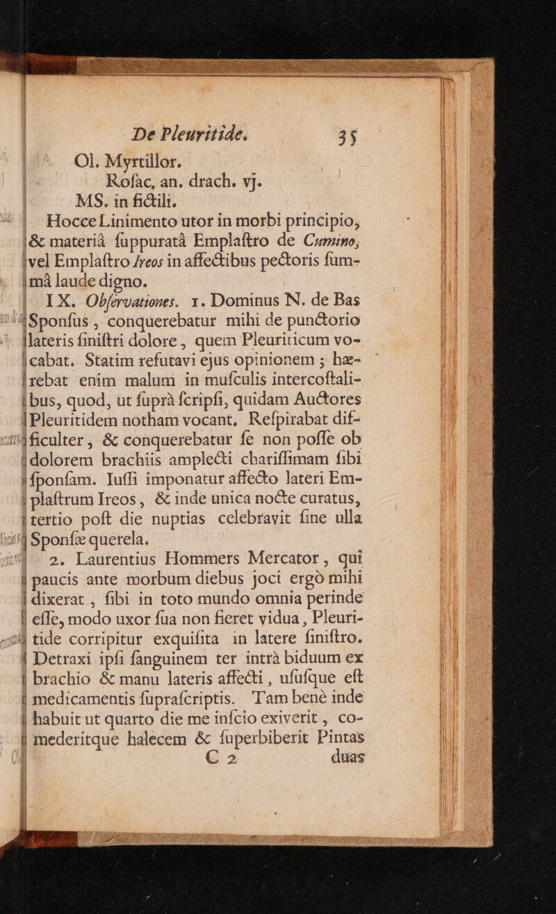 Ol. Myrtillor. Rofac, an. drach. vj. MS. in fidili. Hocce Linimento utor in morbi principio, j&amp; materià fuppuratà Emplaftro de Cumno, ivel Emplaftro Zreo; in affe&amp;ibus pectoris fum- |mà laude digno. IX. Obfervatioues. 1. Dominus N. de Bas SSponfus , conquerebatur mihi de pun&amp;torio lateris finiftri dolore, quem Pleuriticum vo- |cabat. Statim refutavi ejus opinionem ; hz- Irebat enim malunmi in mufculis intercoftali- i bus, quod, ut fuprà fcripfi, quidam Auctores | Pleuritidem notham vocant, Refpirabat dif- zl$ficulter, &amp; conquerebatur fe non pofle ob 1dolorem brachiis ample&amp;i chariffimam fibi |Mponfam. Iuffi imponatur affe&amp;o lateri Em- | plaftrum Ireos, &amp; inde unica nocte curatus, |tertio poft die nuptias celebravit fine ulla it'd Sponfz querela. 4. 2. Laurentius Hommers Mercator , qui | paucis ante morbum diebus joci ergó mihi | dixerat , fibi in toto mundo omnia perinde I effe, modo uxor fua non fieret vidua , Pleuri- 4 tide corripitur exquifita in latere finiftro. | Detraxi ipfi fanguinem ter intrà biduum ex | brachio &amp; manu lateris affecti , ufufque eft | medicamentis fuprafcriptis. Tam bené inde j habuit ut quarto die me infcio exiverit , co- | mederitque halecem &amp; fupexbiberit Pintas € 2 duas