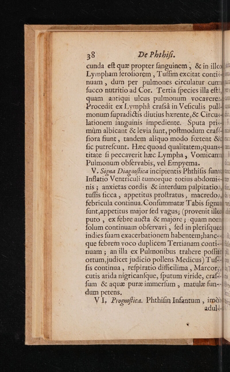 cunda eft quz propter fanguinem , &amp; in illco Lympbam ferofiorem , Tuffim excitat conti: nuam , dum per pulmones circulatur. cuni fucco nutritio ad Cor. Tertia fpecies illa efti: quam aatiqui ulcus pulmonum vocavere:[u: Procedit ex Lympháà crafsà in Veficulis pulido: monum fupradictis diutius herente,&amp; Circus: lationem ianguinis impediente. Sputa priiJ ! müm albicant &amp; levia funt, poftmodum craf!4u fiora fiunt , tandem aliquo modo fcetent &amp;qa fic putrefcunt. Hac quoad qualitatem;quan:s- x: titate f1 peccaverit hec Lympha , Vomicanmu] | Pulmonum obfervabis, vel Empyema. ; V. Signa Diagaoflica incipientis Phthifis funagjox Inflatio Ventriculi tumorque totius abdomi--|m nis; anxietas cordis &amp; interdum palpitatio»;ix tuffis ficca , appetitus proftratus, macredo;,li febricula continua. Confummate Tabis fignas] v: fünt,appetitus major fed vagus; (provenit illee] dj puto , exfebreaucta &amp; majore ; quam nori] folum continuam obfervavi , fed in plerifquee] indies fuam exacerbationem habentem;hanc--] | que febrem voco duplicem Tertianam conti--] hii nuam ; anilla ex Pulmonibus trahere poffit] ji ortum,judicet judicio pollens Medicus) Tuf--] x: fis continua , refpiratio diffiellima , Marcor;,] i7 cutis arida nigricaníque, fputum viride, crafz-|r; fum &amp; aqua pure immerfum , matule fun--|l; dum petens, ! V I, Prognoffica. Phthifin Infantum , B li | adul--| AT dua