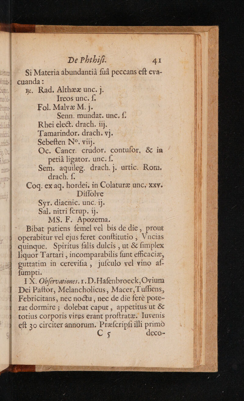 Si Materia abundantià füá peccans eft eva- &amp;. Rad. Althee unc. j. Ireos unc. f. Fol. Malve M. j. Senn. mundat. unc. f. Rhei ele&amp;. drach. iij. 'Tamarindor. drach. vj. Sebeften IN. viij. Oc. Cancr. crüdor. contufor, &amp; in petià ligator. unc. f. Sem. aquileg. drach. j. urtic. Rota. drach. f. Coq. ex aq. hordei. in Colaturz unc. xxv. Diflolve Syr. diacnic. unc. ij. Sal. nitri fcrup. ij. MS. F. Apozema. Bibat patiens femel vel bis de die , prout operabitur vel ejus feret conftitutio ; Vncias quinque. Spiritus falis dulcis , ut &amp; fimplex liquor Tartari , incomparabilis funt effcacize, guttatim in cerevifia , jufculo vel vino af- fumpti. I X. Obfervationes. y. D. Hafenbroeck, Ovium Febricitans, nec no&amp;u , nec de die feré pote- rat dormire ; dolebat caput , appetitus ut &amp; totius corporis vires erant proftratz. Iuvenis eft 3o circiter annorum. Prafcripfi illi primo C. deco-