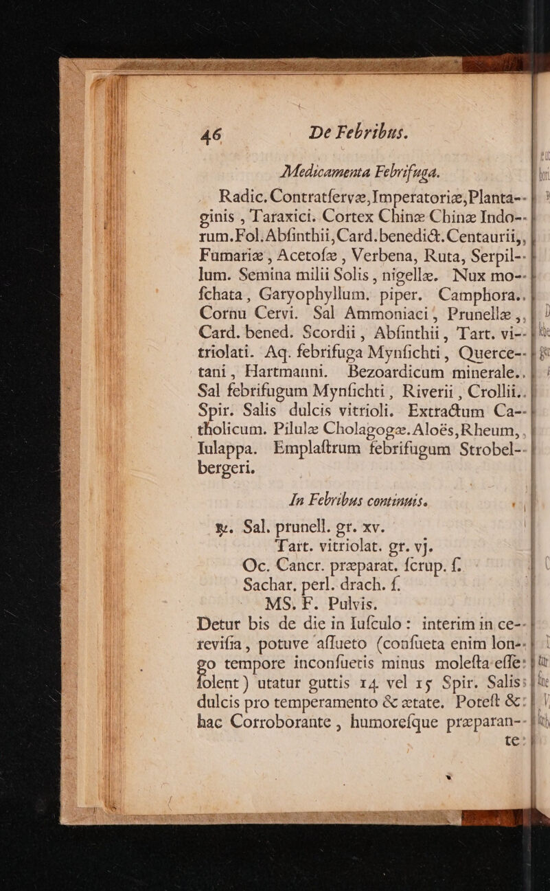 Medicamenta Febrifuga. Cornu Cervi. Sal Ammoniaci ; Prunellz , tholicum. Pilula Cholagoga. Aloés, Rheum, Iulappa. Emplaftrum febrifugum Strobel- bergeri. In Felyibus contiauis. ». Sal. prunell. gr. xv. Tart. vitriolat. gr. vj. Oc. Cancr. praeparat. fcrup. f. Sachar. perl. drach. f. MS. F. Pulvis. Detur bis de die in Iufculo: interim in ce- olent) utatur guttis r4 vel rg Spir. Salis dulcis pro temperamento &amp; etate. Poteít &amp; hac Corroborante , humoreíque preparan- , [TI  Lu J| ne l| 1 |tn