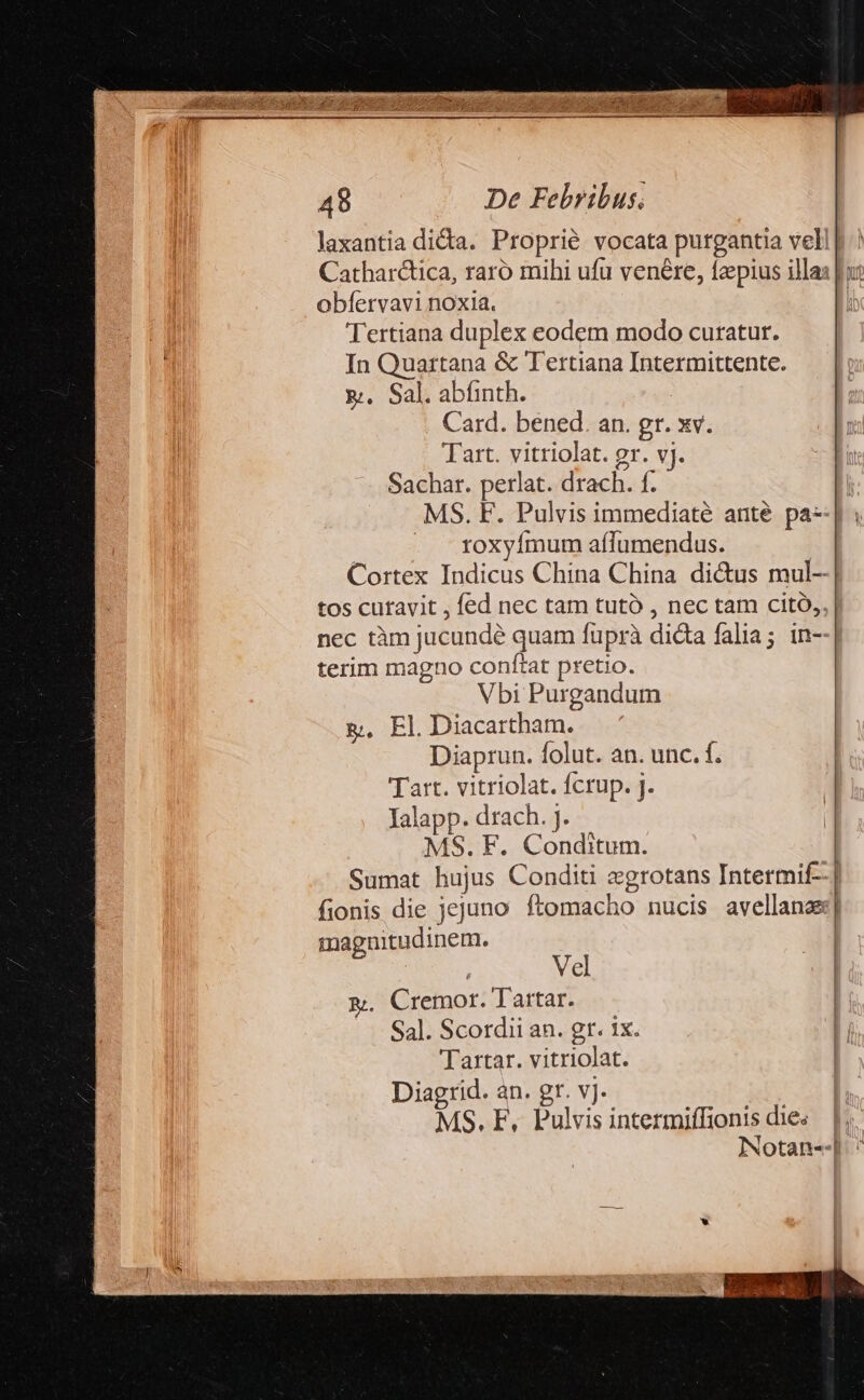 obfervavi noxia. Tertiana duplex eodem modo curatur. In Quartana &amp; Tertiana Intermittente. &amp;. Sal. abfinth. Card. bened. an. gr. xv. Tart. vitriolat. gr. v]. Sachar. perlat. drach. f. MS. F. Pulvis immediaté anté pa- roxyímum aílumendus. Cortex Indicus China China dicus mul--| tos cufavit , fed nec tam tutó , nec tam citó, nec tàm jucundé quam fuprà dicta falia; in- terim magno conftat pretio. Vbi Purgandum g. El. Diacartham. Diaprun. folut. an. unc. f. Tart. vitriolat. fcrup. j. Ialapp. drach. j. MS. F. Conditum. Sumat hujus Conditi egrotans Intermif- fionis die jejuno ftomacho nucis avellanz| magnitudinem. | E | Vel &amp;. Cremor. Tartar. Sal. Scordii an. gr. ix. I Tartar. vitriolat. | Diagrid. an. gr. vj. MS. F, Pulvis intermiffionis dies. |. Notan-