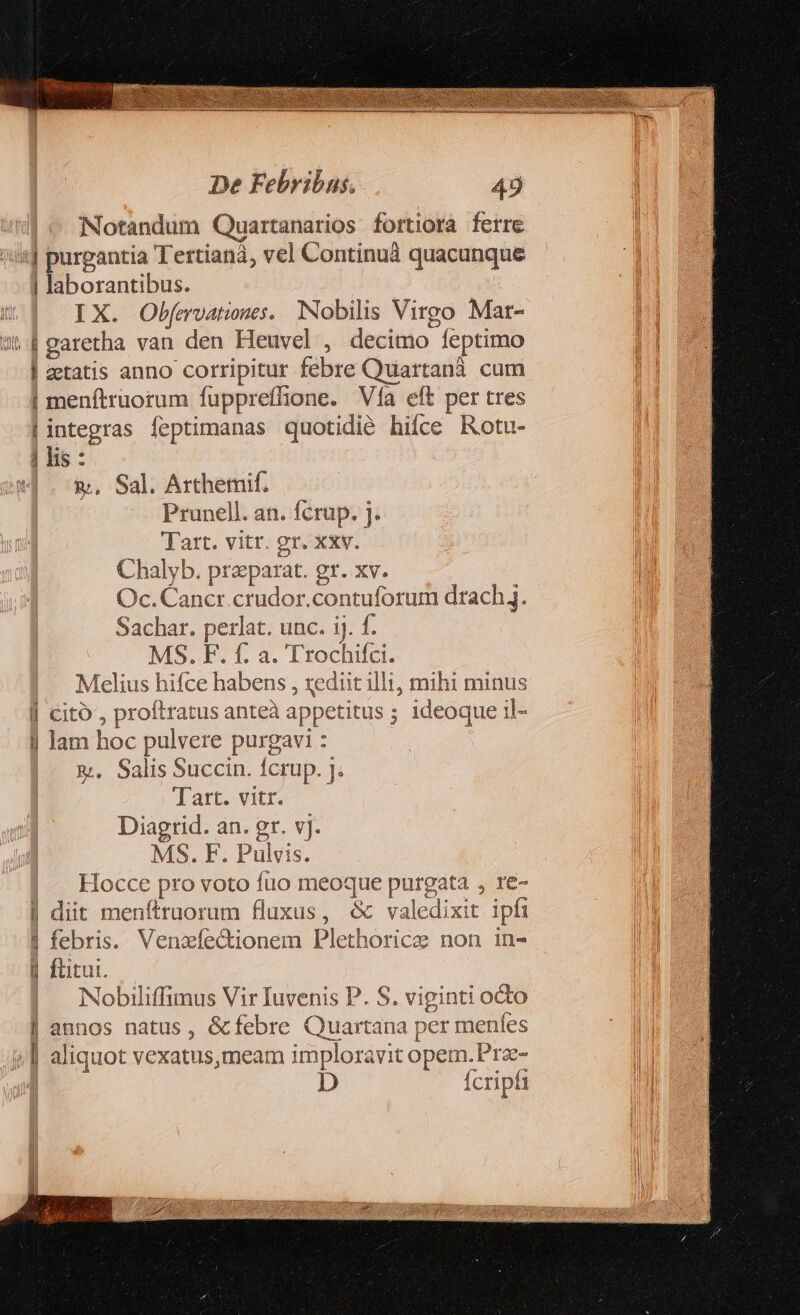 Notandum Quartanarios fortiora ferre :J purgantia Tertianà, vel Continuà quacunque | laborantibus. | IX. Obfmvatnes. Nobilis Virgo Mat- ws garetha van den Heuvel , decimo feptimo | zetatis anno corripitur febre Quartanà. cum | menftruotum fuppreffione. Vía eft per tres | integras feptimanas quotidié hifce Rotu- | lis : &amp;, Sal. Arthemif. Prunell. an. fcrup. j. Tart. vitr. gr. xxv. Chalyb. praeparat. gr. xv. Oc. Cancr.crudor.contuforum drach. Sachar. perlat. unc. ij. f. MS. F. f. a. Trochifci. Melius hifce habens , rediit illi, mihi minus Cito , proftratus anteà appetitus ; ideoque il- Jam hoc pulvere purgavi : &amp;;, Salis Succin. fcrup. ]. Tart. vitr. Diagrid. an. gr. vj. MS. F. Pulvis. Hocce pro voto fuo meoque purgata , re- | diit menftruorum fluxus, &amp; valedixit ipfi | febris. Venzxíe&amp;ionem Plethorice non in- l| ftitui. Nobiliffimus Vir Iuvenis P. S. viginti octo | annos natus, &amp;febre Quartana per menles y | aliquot vexatus,meam imploravit opem. Pre- | D fcripfi E - a— d— 9