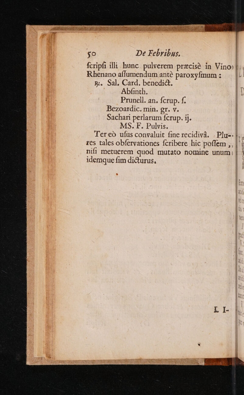 fcripfi illi. hunc. pulverem precise in Vino Rhenano aflumendum anté paroxyfmum : &amp;&amp;. 9al, Card. benedic, Abfinth. Prunell. an. fcrup. f. Bezoatdic. min. gr. v. Sachari perlarum fcrup. ij. MS. F. Pulvis. | Ter eó ufus convaluit fine recidivá. .Plu-. |. . res tales obfervationes fcribere hic poffem ,, |i nifi metuerem quod mutato nomine unum, | ! idemque fim dicturus,