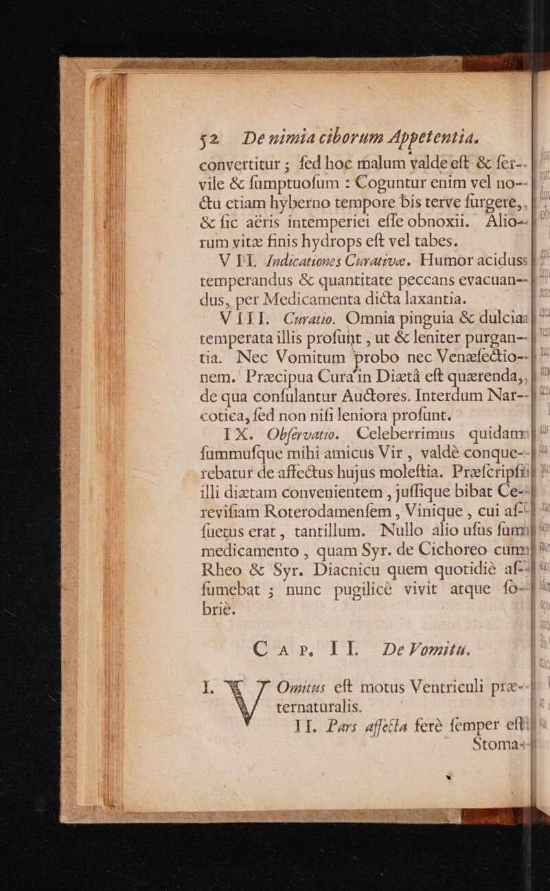 $2. Demimia ciborum Appetentia. convertitur ; fed hoc malum valde eft. &amp; fei- vile &amp; füumptuofum : Coguntur enim vel no- &amp;u etiam hyberno tempore bis terve furgere, rum vitz finis hydrops eft vel tabes. temperandus &amp; quantitate peccans evacuan-- dus, per Medicamenta dicta laxantia. VIII Cra. Omnia pinguia &amp; dulcia: temperata illis profunt , ut &amp; leniter purgan-- tia. Nec Vomitum probo nec Venafedio- nem. Precipua Cura'in Dixtá eft quzerenda, de qua confulantur Auctores. Interdum Nat- cotica, fed non nifi leniora profunt. Car, IL DeVomitu. ternaturalis. Stoma- I i