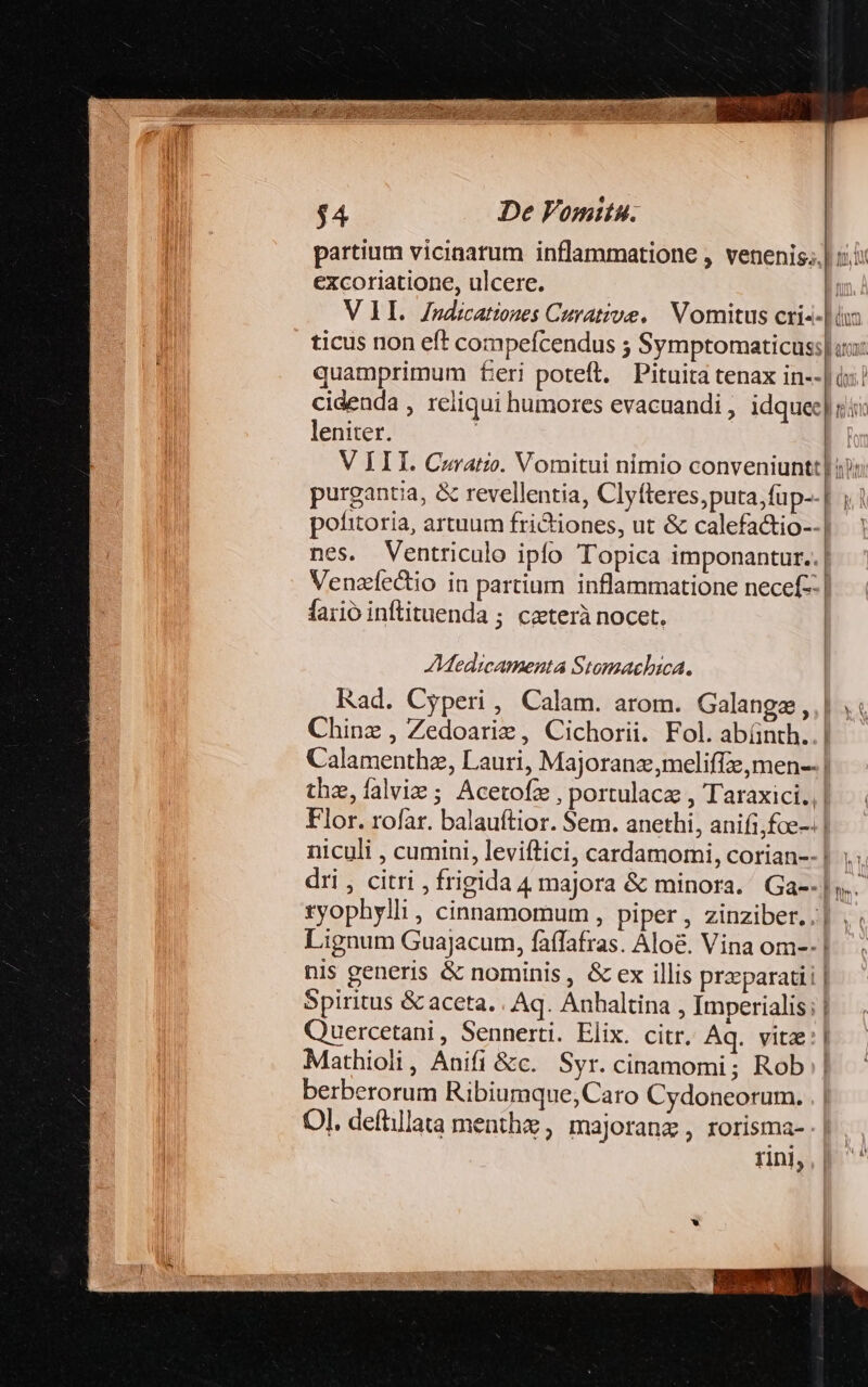 partium vicinarum inflammatione , venenis. excoriatione, ulcere. VII. Zndicationes Curative. Vomitus cri«- quamprimum feri poteft. Pituita tenax in-- cidenda , reliqui humores evacuandi , idquec| leniter. purgantia, &amp; revellentia, Clyfteres, puta, füp-.| pofitoria, artuum frictiones, ut &amp; calefactio-- | nes. Ventriculo ipfo Topica imponantur..| Venzledio in partium inflammatione necef- | faiió inftituenda ; ceterà nocet. A:Medicamenta Stomaelhica. Rad. Cyperi , Calam. arom. Galangz, | Chine , Zedoariz , Cichorii. Fol. abínth..| Calamenthz, Lauri, Majoranz,meliffze,men-- | the,íalvie ; Acetofzx , portulacz , Taraxici., | Flor. rofar. balauítior. Sem. anethi, anifi;foe-: | niculi , cumini, leviftici, cardamomi, corian--| dri , citri , frigida 4 majora &amp; minora. Ga--| tyophylli , cinnamomum , piper , zinziber. .| Lignum Guajacum, faffafras. Alo&amp;. Vina om--1 nis generis &amp; nominis , &amp; ex illis praeparatii | Spiritus &amp; aceta. . Aq. Anhaltina , Imperialis; | Quercetani, Sennerti. Elix. citr, Aq. vitz: | Mathioli, Anifi &amp;c. Syr. cinamomi; Rob | berberorum Ribiumque,Caro Cydoneorum. Ol. defillata menthe, majoranz , rorisma- rin], y hw s