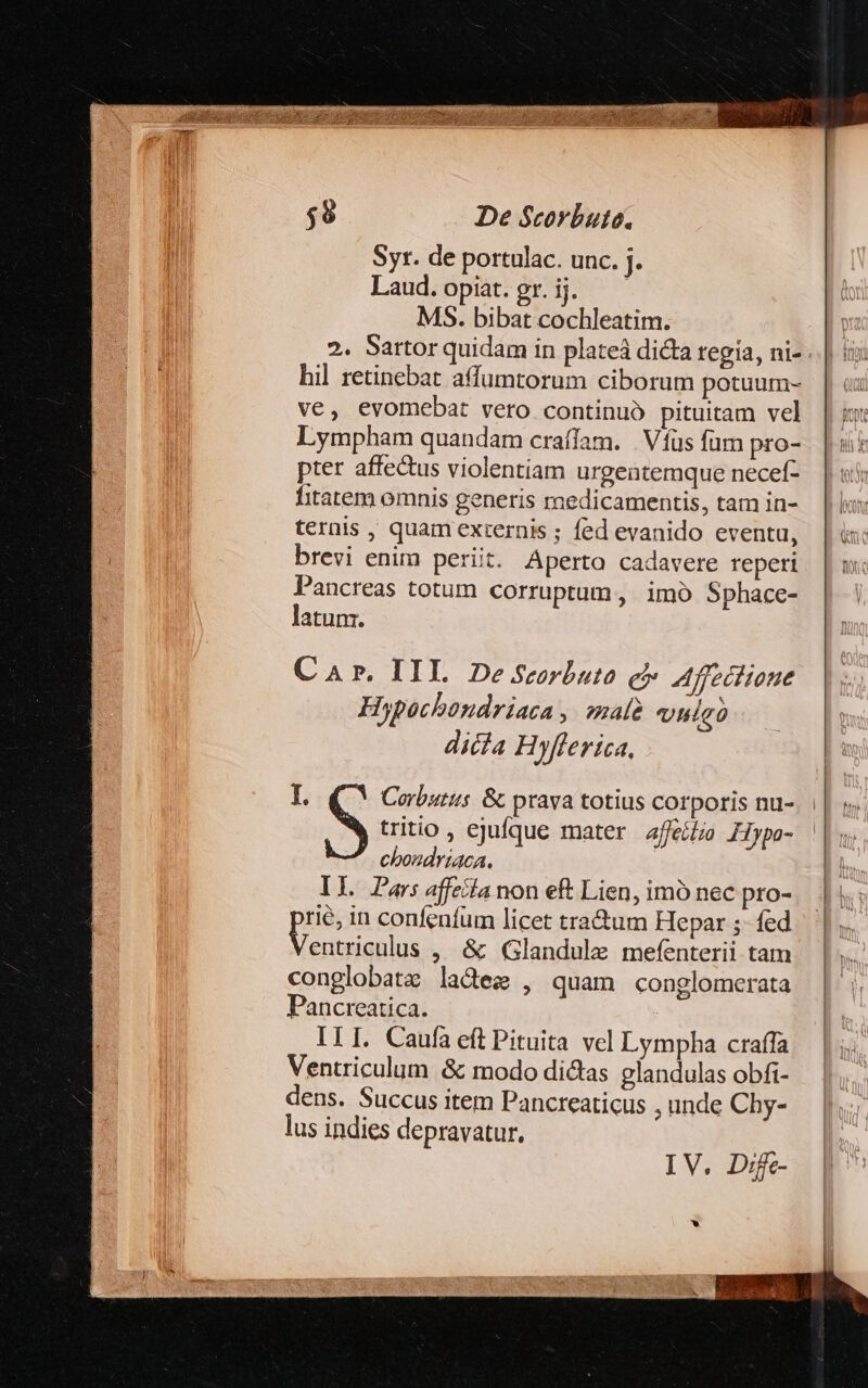 Syt. de portulac. unc. j. Laud.opiat.gr.ij. — MS. bibat cochleatim. hil retinebat affumtorum ciborum potuum- ve, evomebat vero continuó pituitam vel Lympham quandam craífam. | Víüs fum pro- pter affe&amp;us violentiam urgentemque necef- fitatem omnis generis medicamentis, tam in- ternis , quam externis ; fed evanido eventu, brevi enim periit. Aperto cadavere reperi Pancreas totum corruptum, imó Sphace- latunz. Car. IIL De Scorbuto ei Affeciioue Hypochondriaca ,. male vulao dicia Hyfferica, I. Corbutus. &amp;. prava totius corporis nu- S tritio , ejufque mater afeífzo £Hypa- choudriaca. IL Pars affetla non eft Lien, imó nec pro- rie, in confenífum licet tractum Hepar ;- fed desti cue , &amp; Glandule mefenterii tam conglobatz ladeze , quam conglomerata Pancreatica. ILI. Caufa eft Pituita vel Lympha craffa Ventriculum &amp; modo dictas glandulas obfi- dens. Succus item Pancreaticus unde Chy- lus indies depravatur, IV. D:ije-