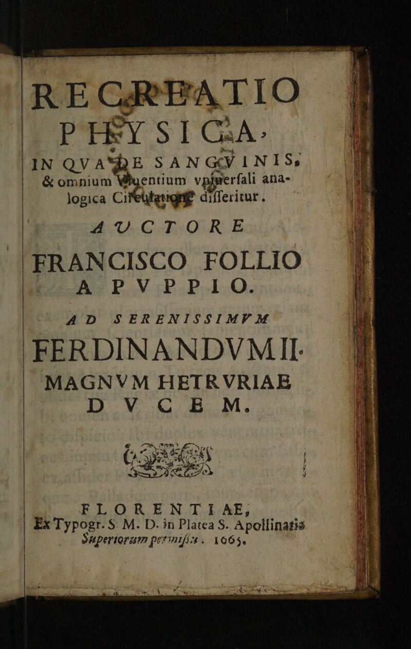 Ea. ae e m Ri a R E ca EATI O J— PHSY SI C2A: |1N QVA'DE SANGYINIS, &amp; om eon vpiperfali ana- logica Cifetlfeugnie differitur. 4 U.CTORE J|FRANCISCO FOLLIO m A PV PPIO. AD SERENISSIMVM 'FERDINANDVMII MAGNVM HETRVRIAE D V C B M. GS M xj | gern 5 | ORENTAIAE, | FX r$ pod S M. D. in Platea S. Apollinatis Supertoram permifía. 1665,