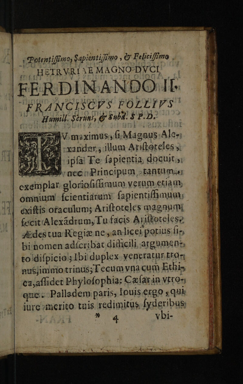 erbe ciet T m RILOA T iet ihr asi A Og Mg — 2v msiximus; (Magnus. Ale»; GU xander.; illum A ri(toreles y: NN ipa Te fapientia; docuit ;; ZEN. nec o Principum tantum C gloriofiffiraum veram etia qu .| omnium Ícientiarum: fapientiffhmuay; ^l eyxiftis ofaculum; Ariftoteles magnumi | fecit'Alexadrum, Tu facis Ariftotelesz ZEdestua Regie nean licei porius fi, bi homen adícribac diiicili, arguens, | to difpicio Ibi duplex yeneratr Eta | pu$jimmo trinus; l'ecum vna cum Ethis | ex,affidet Phylofophia: Ca:faran VErQ- que... Palladem paris, [ouis ergo 5 qui iure merito tuis redimitus fyderibus; | | aAA vbi-