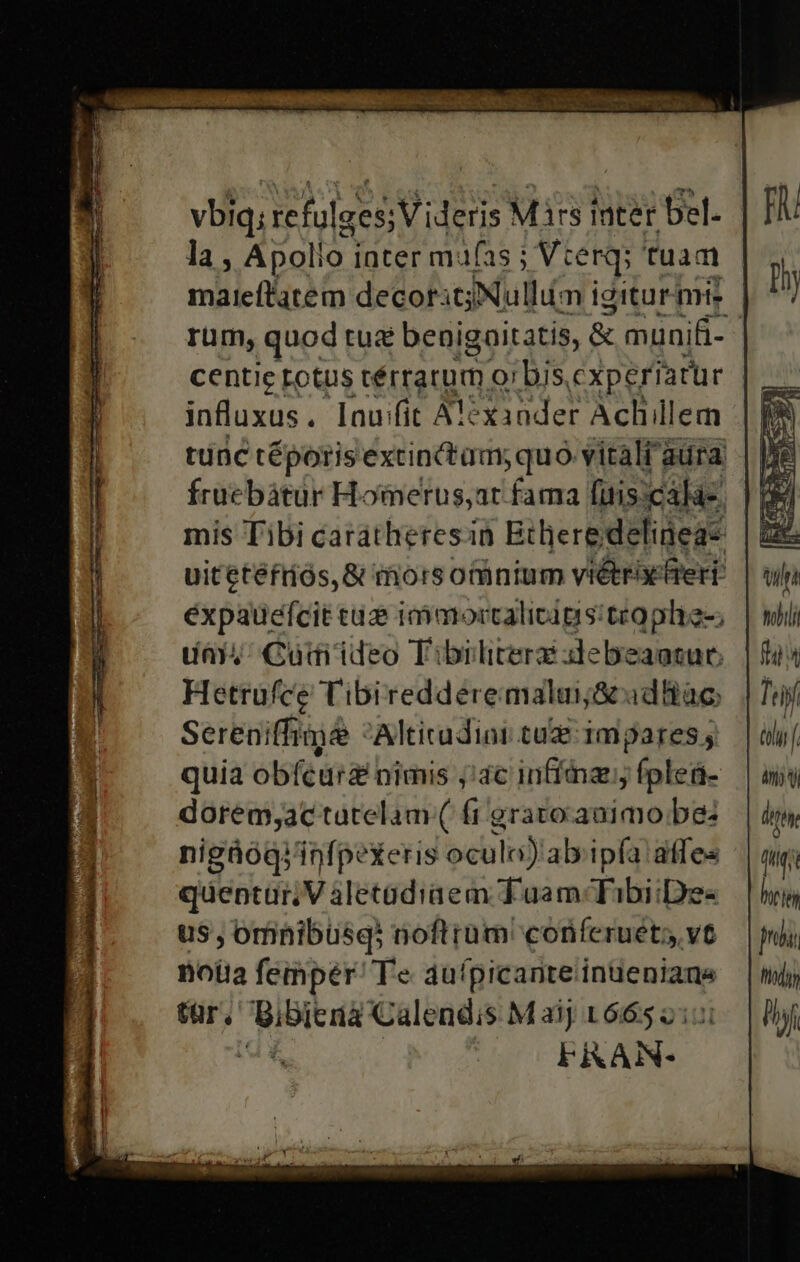 vbiq; refulges; Videris Mirs inter Del. la, Apollo. inter mufas Vierq' fuam rum, quod tu benigoitatis, &amp; munifi- influxus. lauifit ATéxander Achillem tunc téporis extinctam; quo vitali aura Íracbátur Homerus;ar fama fuis cálà-. expauefcit cuz immortalicigs:teoplie-; day, Cuaditdeo Tibiliterz iebeaocur. Hetrufce Tibiredderemalui&amp; adBac Sereniffimée Altirudinr tue impares; quia obícurz nimis jac infia, fpleü- dorem;ac tatelam ( fr gratoauimobe: nigüóogjinfpexeris oculi) ab'ipía affes quepturn V áletadiaem Tuam Tibi:De- us, omnibusqi aoftrüm' conferuet; vt noia femper Te de (pimarivelinde utate tar. i onde Calendis M 2j 1665 2: FRAN- z [ tiyí àly ny vy Ott Ml i hri n hà 7 hy