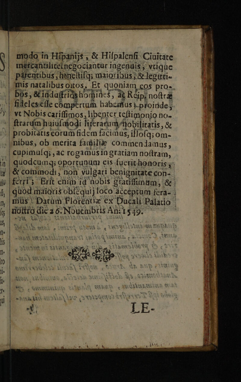 modo in Hípanijs , &amp; Hifpalenfi. Ciuitate metreantiliceinegociantur Ingenuis , vtique párentibus ; hencitifq; maioribus; &amp; legtrti- mis natalibusoitos, Et quoniam cos pro». fidelesíle cómpertum habzaffus i proide E vt Nobis cariffimos; libenter teftimonio no- ftrarfm haiufaiodi fiferarudftobiliratis , &amp; probitatiscorum fidem faciamus, illofq; om- nibus, ob merita fadbili&amp;e commendamus, cupimuíq; ,ac rogamusin gratiam noftram, quodcumq; oportunum eis fucrit honoris ; &amp; coinmodi , non vulgari benignitate con- fcrri; Erit enim id nobis gtadffimttm, &amp; quod maioris obíequij loco acceptum fera- : mus * Datàm Floréatuz ex Ducali Palatio ioltro dic a 6. Nouembris An: 1549. ! - ot Y Eo ceps - WONMA X ^ À MSN &amp; ^ Vw v Í À XX**SAS4A 9 ww t 1 * *V - A &amp; ele: B Ea | (C. PA ie ie [| N ANCIEN ^ * v EN W nd T E | » $t : à Yo hin b V. h kl! ' a up - .?* ht Ln i A e LÀ A . TEN TRRORLNOE IK | Dr ^ Viu V. | * A4 | x LE- nd cuEcM D ——— E T um