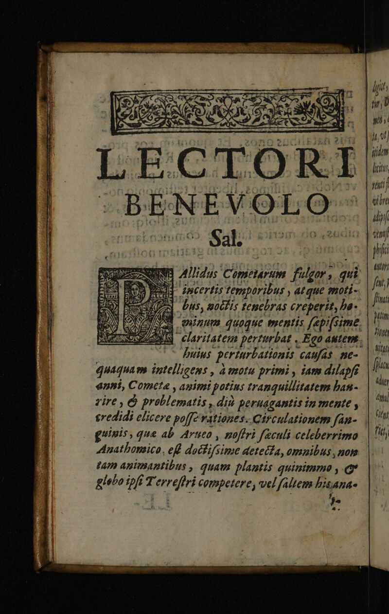 ATE E RA a ATA Y y  TU BENÉVOLO-|* (vn S A (6 S4l; Ssiomeando ehitaiq qm qp x 3 | 55 d gh Dee uie zac ui (HD SOC SIDRIPE IT QUEEN] Aldus Contearum. fulgor, qui v5 E] Amcertis temporibus atque moti- Dios] Uus, gotTis tenebras creperit, ba-  »/3/ - RAPI d ndue frenis [ep ^ A6 » Mehl] claritatem perturbat , Ego autemt. | —— Duius perturbationis caufas me-. | m quaquam intelligems , aemotu primi , iam dilapf Í u anni, Cometa , animi potius tranquillitatem bau-. | vire , &amp; problematis , diü pernagantis in mente y n credidi elicere poff? rationes. Circulationem fan- | guinis, que ab Artueo , poffri faculi celeberrimo || Anathomico, ef doctifsime detecta, omnibus nom vao Animantibus , quam plantis quinimmo , ev glebo ipfi Terrefiri competere, vel faltem bisana-
