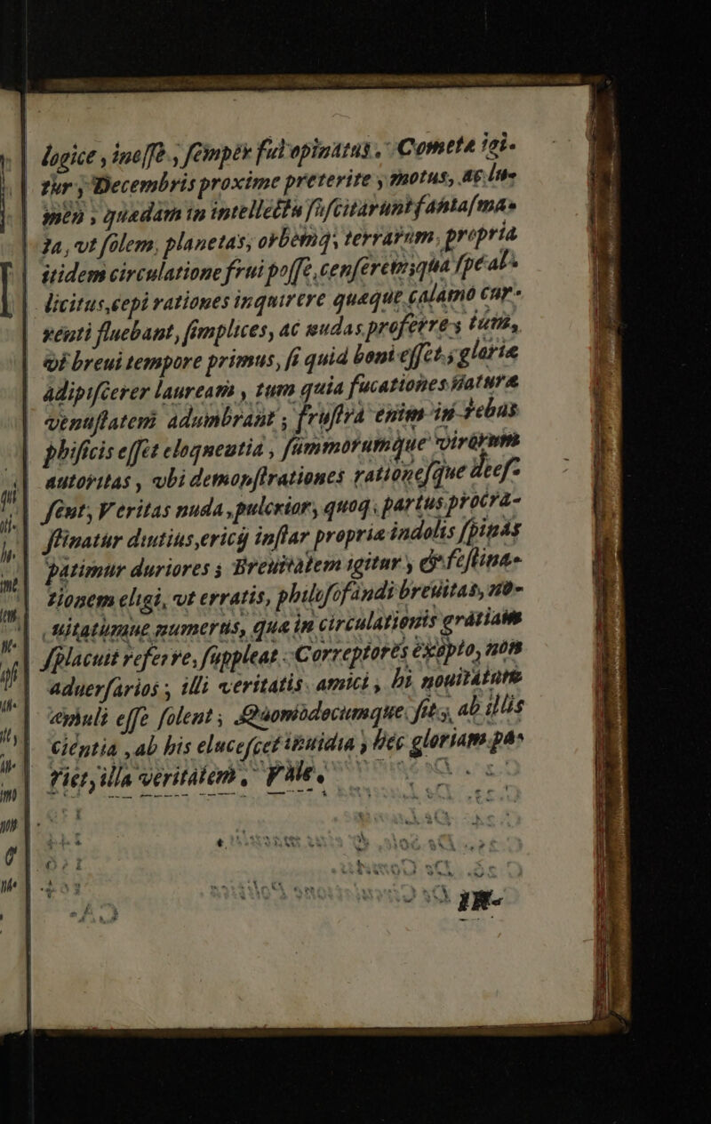 | lagice y ine]fe., empty fulopinatas , Cometa tei || fir y Decembris proxime preterite y gnerns, Ag Ita | men , quadam ip intelleliu JafGitaruntf abtafmaes |a, vt fülem, planetas; orbem, terram, propria | sridem circulatione frui poffe, cepferetuyqua fpéal^ licituseepi rationes inquirere quaque calamó cur | wéati fluebant, fimplices, ac geudas profeere:s ét, | Qi breui tempore primus, fi quid boni effct.; glorie | adipiféerer laureati , tum quia fucationes diatura | venuflatemi adumbrant , fruftra enim isi zebas | phifis effe eloqneutia , fümmorumque vyirürnth 3| autoritas , ubi demapftrationes rationefque deef: /|| fmt; Veritas nuda, pulcriar, quoq. partus procra- | ffümatur dintius,ericg inflar propria indolis [pits patimur duriores i Breubatem igitur y &amp; fzflina- Zionem eligi, vt erratis, philgfofandi breuitas, n0» | Mitatiumnue mumetrtis, qua in circulatieyis gratiam | fgllacuit referre, füppleat . Correptorts exapto, mots | aduerfarios ; illi veritatis. amet , bi nouitáture yhuli effe folent , &amp;aomodecumque. fts, 4b illis Ciéptia ,ab bis elucefcet tbutidta , lféc gloriam pa» fietyilla veritatem, FHe. £4 * QN *, MSS 9
