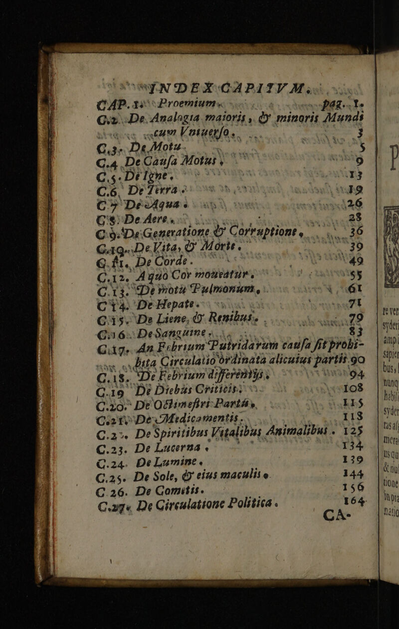  LSIERXE i ; — ON E oss stam Vmtaepfo, C.3- D«. Mota. LI C.4 .De Caufa Motus , C. $T Dé Igne e ys: C.6, De Jirra « C7 De vÁQUA « G8: Deeresc € 9. De Generatione e Cürruptiont, pre | Gag .DeVita O Morte, aS G. fi. De Qordé- C12. A guo Cor mozazeatun. C.13. De mota Pulmonum, : C14. De Hepate ; C35. De Liene, 2 Renibas. Qa 6: DeSangume «i. $3 C dg An Febrium. Putvidarum £atifa fi t probi- ditta Circulatio ordinata alicutut DUM. 9o C. 18. XDe Eebrium dserenis | 04 bus; Q.19. De Diebus Criticis, c sxwspos | DUM C.zo- De Ochimefiri-Partás, C ETE hdbi Co to Dex Medicoraentis. -coqx1g | C.a. DeSpiritibus Vitalibus Animalibui . 12$ || 5 C.23. De Lucerna. : 134 Ihets Q.24. De Lumine, 129 (5 C.25. De Sole, d eius maculis e. .^ 3444 |S C.26. De Gomitit. — 156 |t C.xg« De Gireulatione Politica . 164. |o CA- Ràtjo syder amp) Sipiet