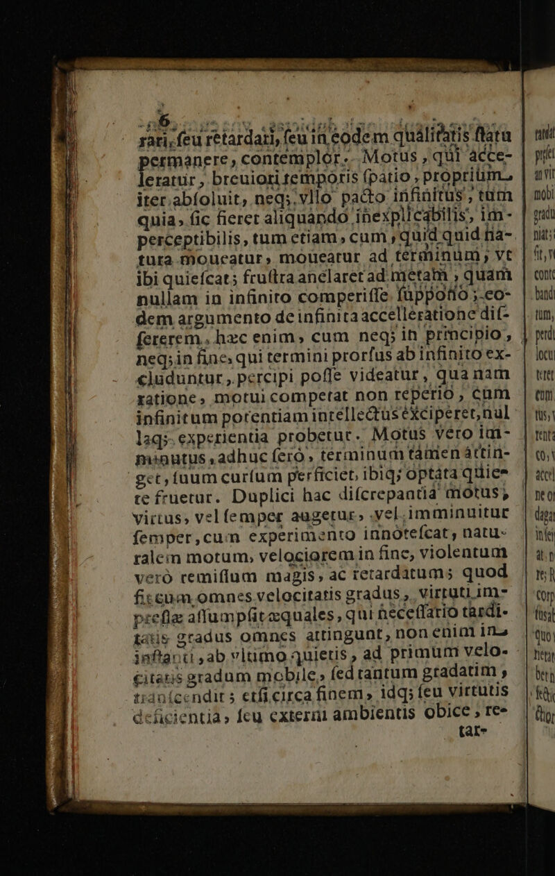 DE e. x fu. ^ » permanere, contemplor.. Motus , qur acce- leratiir , breuiori temporis (patio , proprium. quia; (ic fieret aliquando inexplicabilis; im- ibi quiefcat; fruftra anelaretad. metam , quam nullam in in&amp;inito comperiffe füppotio ;-co- dem argumento de infinita accellératione di(- fererem, hzc enim, cum neq; in prmcipio, neq;in fine; qui termini prorfus ab infinito ex- cluduntur ,. percipi poffe videatur, quanam ratione, motui competat non reperio ; cum infinitum porentiam inrelle&amp;tus eXciperer,nul laq;. experientia probetur. Motus véro iat- menutus ,adhuc feró» terminum táürien áttin- get, tuum curfum perficieb ibiq; optata quiee te fruerar. Duplici hac difcrepantia motus; virtus, vel (emper augetur. vel immuinuitur femper,cum experimento innoteícat , natu- ralem motum, velociorem in finc, violentum veró remiffum magis, ac retardatums quod fitcum omnes velocitatis gradus ,. virtüti im- preflz affump(itzquales, qu t hecetfario tardi- tati gradus omnes attingunt, non enim ina £itatis gradum mobile, (ed tantum gradatim ; tidaícendit 5 etfi circa finem idq; feu virtutis deficientia» feu extera ambientis obice , re» tar- tti p ait fuQU prad fias: ft, Cont bandi pttdi locu, tet e. fU5, acce] daga itíei an teh Orp (üal Quo! Tier beth ft (tio