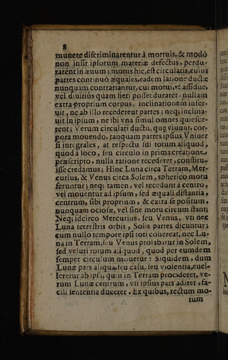 munere difcriminarenturà mortuis, ác modo — | i! non. Anlit iplorum.materiz defectus; perdu- | ben: zatentin suum motushic,eftcircularisceuius | il! partescontinuó aquajeseadem lanione du — | ii nunquam .contrariantur,cuimorubvtaffidue, | vcl diuitius quam fieri poffecduraret; nullam — |i ' extra proprium corpus, inclinationem jafere |! uit., ne.ab illo recederent partes; neqsinclina- —.| (üt uitin ipium , neibi vna fimul.omnes quieíce- nuit ' pent; Verum circeularrductu, qug viuunt; Cors | li pora mouendo, tanquam partesipfius Vniuer || fi integrales, at refpectu fti torumaliquod, |t quodà loco, feu circulo in primacreatuiones turi ptaícripto, nulla ratione recederet;confürus — | nui iffe credamus; Hinc Lunacirca Terram,Merz — | il curius, &amp; Venus circa Solem,spherico motu — | aii feruntur; neq; tamen, vel receduntà centro, ncb vel mouenturad ipfum fed zqualidiftantias — ài centrum, (ibi proprium , &amp; excra fepofitum, — || fim punquam ocioíz, vel (ine motu«ircum ftant; — | cor Neq;idcirco Mercurius; feu, Venus, vti nee — | (ti Luna terreftris orbis , Solis partes dicuntur | Qu «um nullo tempore ipfi toti cohereat, nec Lu. nain Terram;(:u Venus prolabatur in Solem; fed veluti torum aiiquod , quod per eumdem femper circu:um mouetur : Siquidem , dum Lunz pa:s aliquajfeu cafu, feu violentia;euele ' leretrar ab ipfi; quin in Terram procideret, ve- rum Lunz centrum , vti ipfius pars adiret »fa- cili fentenua ducerer « Ex quibus, rectum mao- tum