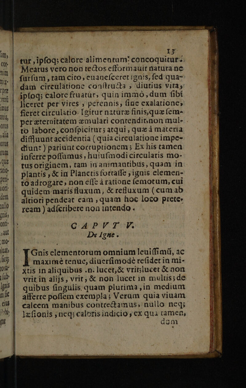 crt ni. Ciim 290. RTT T on imi rte Ma gm  I$ tur ,ipfoq; calore alimentum: concoquitüt.. | Meatus vero non teQos efformauit natura ne | fürfam, tamcito, euanefceret ignis, fed qua- |: dam cireulatione conítru&amp;ta » diutius vitas | ipfoq; calore fruatur, quin immo, dum fibi liceret per vires ; perennis, fine exalatione; fieret circulatio- [gitur naturz finisqua feme per zteroitatem xmulari contendibnon mul to labore, confpicitur; atqui , quz à materia diffluunt accidentia ( quia circulatione impe- diunt ) pariunt corruptionem Ex his tamen inferre poffamus , hutufinodi circularis mo- tus originem, tam in animantibus, quam in plantis, &amp; in Planetisfottatfe ignis elemen- - tO adrogate, non effe à ratione (emotum, cui |- quidem maris luxum, &amp; reluxum ( cumab altiori pendeat cam , quam hoc loco prete» ream ) adfcribere noa intendo . CAPVZT V. De 4gne . Y Gnisclementorum omnium leui(fimü, ac BÀ maximé tenue, diuer(imodé re(idet in mi- Xtis in aliquibus .n. lucet, &amp; vrit;lucet &amp; non vrit in alijs , vrit; &amp; non lucet in multis;de quibus fingulis: quam plurima,in medium afferre pofíem exempla; Verum quia viuam calcem manibus contrectamus, nullo neq; lzfionis , neq: caloris indicio , ex qua camen, » agm
