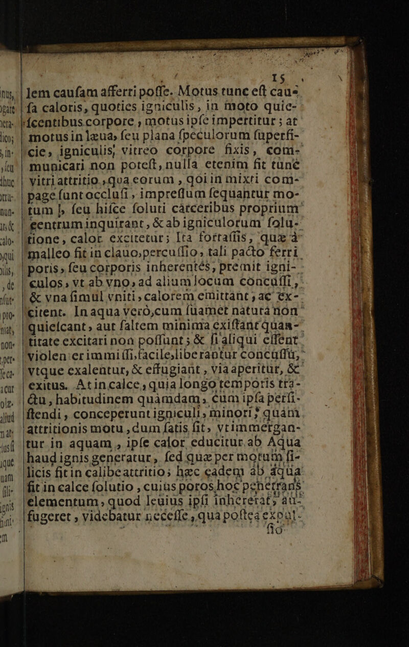 | E L&amp; ny'| Jem caufam afferti poffe. Motus tunc eft cau« wit | fa caloris, quoties igniculis, in moto quie- (m Pcentibus corpore , motus ip(e impertitur ; at |— E io; | motusin 1zua» feu plana fpeculorum füperfi- p E ;» |cie, igniculis, vitreo corpore fixis, com- | /aq'| municari non potcft, nulla etenim fit tune ihn vitri attritio.»qva eorum , qoiin mixti com- Qi. | page funcocclufi , impreflum fequantur mo- w [tum b feu hifce foluri cátceribus proprium s sk l eentrum inquirant, &amp;ab igniculorum folu-- E 4» tione , calor. excitetur; Ita fortafíis, qux à Wt- qi malleo fit in clano;percu(fio, tali pacto ferri. i ji, | poris» feu corporis inherentes, premit igni-. d ,&amp; | €ulos, vt ab vno»ad aliumlocum concuftfi , Hi (i |&amp; vna fimul vniti calorem emittánt ; ac ex-. Hz pe |kitent. Inaqua veró,cum fuamct naturánon' M wu, |quiefcant, aut faltem minima exiftant quaa-- ^s wn | titate excitari noa poffunt; &amp; fraliqui effent. ! xr. | violen:erimmi(fi,facile;libe rantur concüfft, &amp; |Vtque exalentur,; &amp; effugiant , viaaperitür, &amp;C ;ar | exitus. Atincalce, quia longo temporis tra- ' jp | &amp;u, habitudinem quàmdam; cumipfaperfi- — - — E jw fendi, conceperuntigniculi, minori?quám. — ^ | jp |attritionis motu , dum fatis fit» vrimmergan- j ifj. tur. in aquam , ipfe calor. educitur.ab Aqua | ge. |haud ignis generatur, fed qua per motum fi- um icis fitin calibeattritios hzc cadem ab dq da j- |fitin calce folutio , cuius poroshoc psherrans i 'elementum quod Icuius ipfi inhererat; au- j jai m 1*3 Bhris 6T FÉLCY' jj |fugeret videbatur necefle , qua poftea expat- T i0