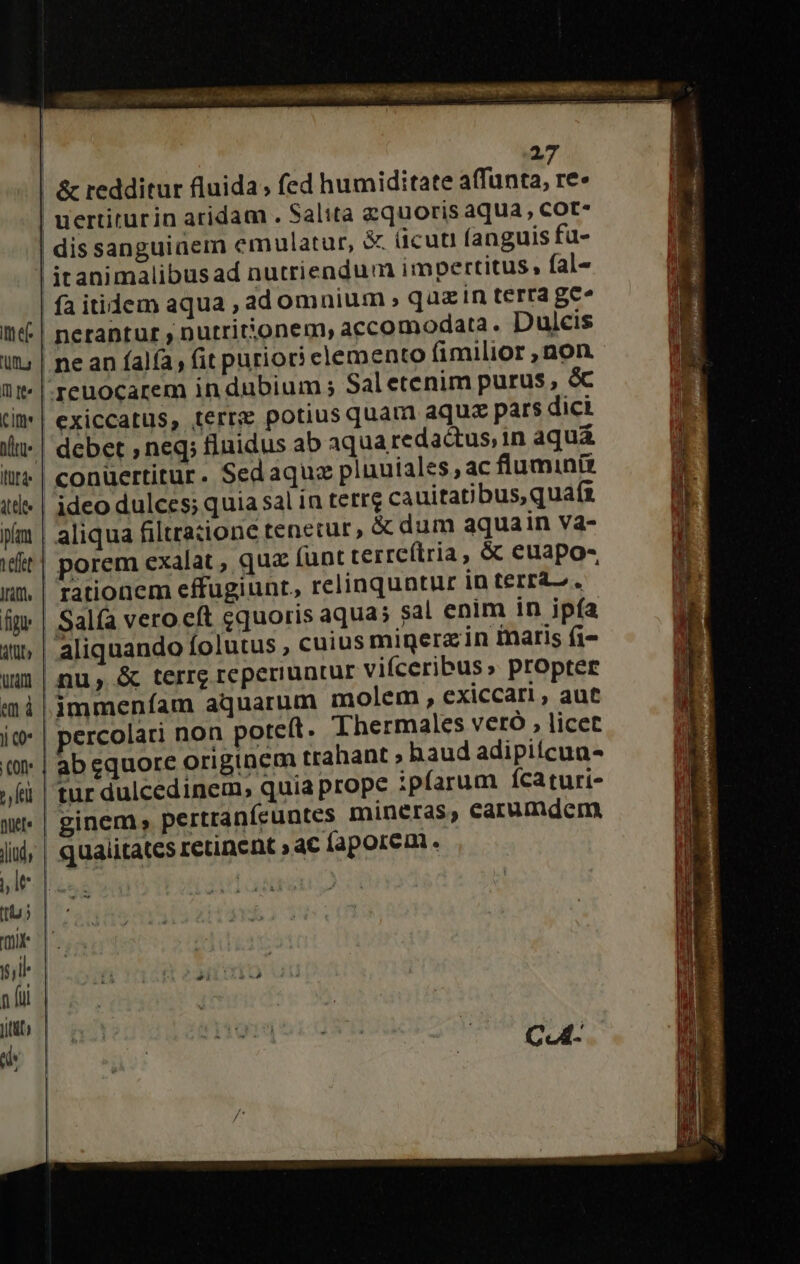 Itt ef 'Uf.s cime Itüf d dele ipfam teft Ififf figi PAP urn em à fel nücf« Jlidy lt tb» 27 fa itidem aqua ,ad omnium , quz in terra ge» nerantur , nutrit'onem, accomodata. Dulcis Saletenim purus, &amp; exiccatus, terre potius quam aqua pars dici debet , neq; fluidus ab aqua redactus, in aquá conüertitur. Sedaqua plnuiales ac fluminit ideo dulces; quia sal in terre cauitatibus, quaft aliqua filtratione tenetur, &amp; dum aquain va- porem exalat , quz (ant terre(tria , &amp; euapo- rationem effugiunt., relinquntur in terra, ' sal enim in ipía aliquando folutus , cuius minerz in inaris (i- nu, &amp; terrg reperiuntur vifceribus» propter immeníam aquarum molem , exiccari , aut ercolari non poteft. Thermales vetó , licet ab equore originem trahant » haud adipiícua- ginem; pertranícuntes mineras, carumdcm qualitates retinent » c faporem. ^ 1 cui