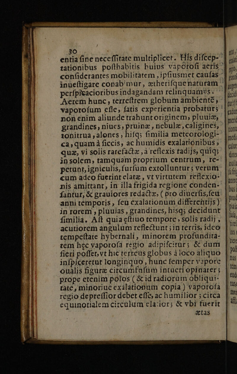 entia fine neceffitate multiplicet. His difcep- ^ tationibus pofthabitis buius vapotofi aerís ^| confiderantes mobil:tatem ,jp(tusmet caufas ^: inueftigare conab'mur, xtherifquenarüram 7 perfpieacioribusindagandam relinquam?s. | Aerem hunc , terre(trem globum ambiente ; vaporofum efle, fatis experientia probatur; '| nonenim aliunde trahuntoriginem; pluuiz, grandines , niues, pruinz, nebulz, caligines, ionitrua , alones ; hiíqs fimilia meteorologi- ca,quam à ficcis, ac humidis exalationibus; quz, vi solis rarcfactz , à reflexis tadijs, quiqs | insolem, tamquam proprium centrum, re- | perunt, igniculis, furfum extolluntur; verum cum adco fuerinrelate , vt virtutem reflexio- nis amittant, in illa frigida regione conden-- fantur, &amp; grauiores redacto, ( pro diuerfis,feu anni temporis , feu exalationum differentijs ) in rgrem , pluuias, grandincs, hisq; decidunt fimilia. Aft quiacítiuo tempore, solis radij , |. acutiorem angulum reflectunt;in terris ideo | tem hec vaporo(ía regio adipifcitur; &amp; dum | fieri poffet, vt hic terreus globus à loco aliquo infpiceretut longinquo , hunc femper vapore oualis figure circumfafüm intueri opinarer ; » prope etenim polos ( &amp; id radiorum obliqui- tate , minoriue exálationum copia ) vaporofa regio depreffior debet effe; ac hamilior ; citca equinotialem circulum ela:ior; &amp; vbi fuerit &amp;tas