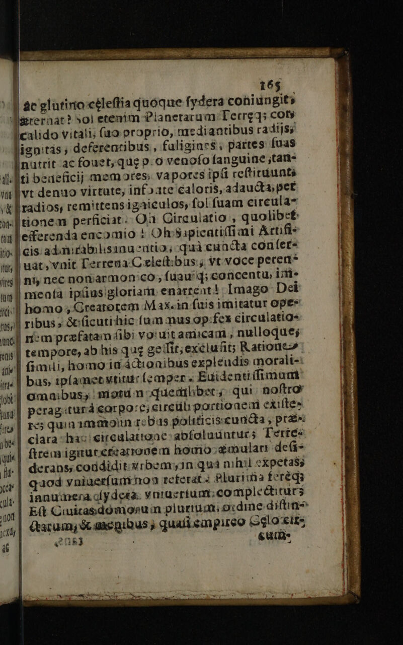 J ac glütinio céleflia quoque fydera coniungit; Bareraat? »0i etenim Planetarum Tecrg3; cot» calido vitali; (ao proprio, nie diantibus radijs; ignitás ; deferearibus , faligiaes; partes fuas |nutrit ac fouet; que p.o venofo fanguine ;tan- ilti beaeficij memores; vapores ipi reftitdiunts itl vt denuo virtute; infoate caloris, adaucta, pet /K f radios, rem'ttens igaiculos; fol fuam eircula- »ltionem perficiat. Oà Gireuiatio , quolibs£ at lleferenda eacomio ! Ohcsapienti(fiami Artifi- i». |l cis: adanicabolisanu satio, quà euacta confer ii, f uat, vnit l'erreua C ele(t:ibus ; vc voce percent? itj] niy nec nonarmon:co , fuau'q; concentu, iiit» a1 meafa ipüus gloriam enartent! [mago Dei icd homo ; Grearorem Max.in fuis imitatur Ope* ts, ribus » &amp;(üicutihic (ui mus ap.fex eirculatigs mel iem prafatam (bi votuit amiicam , nulloque; «i| tempore, ab his quz geifit;exélufit; Ratione» gel fiai, homo ia actionibus expleudis morali-: in| bas ipíamec vtitur (emper « Euidenti(fimudaid iootzf amaibus; miotu n xquemlbsc; qui. noftro ur] perag:turá corpo:c; circüb portioaed exifítes | res quin 1mmoin rcbus politicisscuncta , prae: | clara- hac eirealattoae: abfotuunturs Teric« vs »| ftre igituteizarronem homo ;dmularr deis hi | derans; coddidit.«rbemyin quá nihil expetass xv | quod vniuer(unynoa reterat.: Bluriria feréqi li: | innumera fy deta. ynraüertum;compleéctiturs qx| B&amp; Cuuicabdómonum plurtum; o:dine difti j| Grarumy óc anegibus, quafi eagureo (oshoxtts 4 ME ew 0 2E s üt-