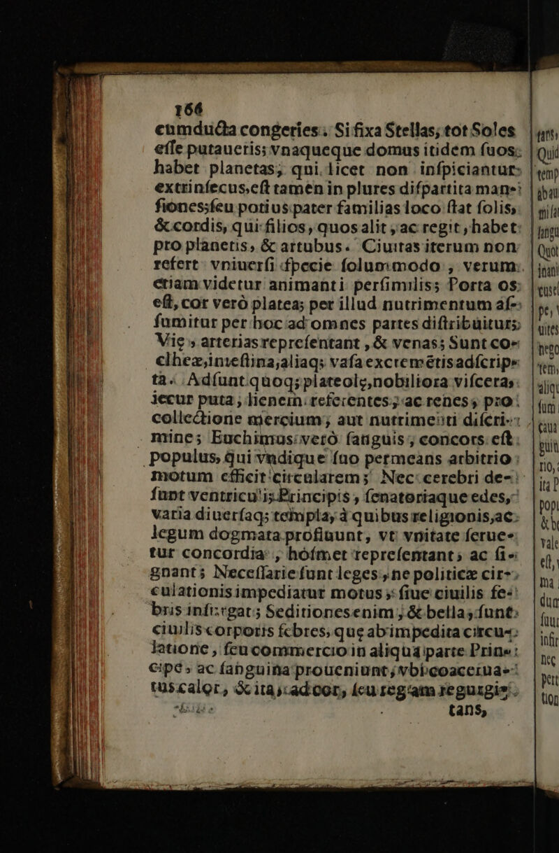 cumduda congeries . Si fixa Stellas; tot Soles effe putaucris; vnaqueque domus itidem fuos; habet planetas; qni. licet non infpiciantur: extrinfecuse(t tamen in plures difpartita mane: fionesfeu potius:pater familiasloco ftat folis, &amp; cordis, qui: filios , quos alit ;ac regit ; habet: pro planetis, &amp; artubus. Ciuitas iterum non. refert. vniucrfi fpecie folumamqodo , verum: enam videtur animanti. perfimiliss Porta os: e(t, cor veró platea; per illud nutrimentum af-: fumitur per:hoc:ad omnes partes diftribüiturs Vie s arteriasreprcíentant , &amp; venas; Sunt cox clhezinieftina;aliaqs vafaexcremétisadfcripe tà« . Ad(unt quog; plateolg,nobiliora vifceras: jecur puta ; lienem. tefecentes;;:ac renes; pro : collectione mercium; aut nutrime:ti difCri-: . mine; Euchimus:veró fanguis ; concors eft. Populus, qui vndique fao permeans arbitrio : fupt ventricu'is. Principis ; (enatoriaque edes, varia diuerfag; teimpla, à quibus religionis;ac: legum dogmata profinunt, vt vnitate fcrue- tur concordia: , hóímet reprefentant; ac fi» gnant; Neceflarie funt lcges:,ne politicz cir*:; culationisimpcediatur motus ;: fiue ciuilis fe«: bris infi:cgat5 Seditionesenim ; &amp; bellas:funt: ciuilis«orporis fcbres; que abimpedita circu: latione , feu commercioin aliqua parte Prine: €ipe » ac fabguina'proüeniunt; vbbeoaceruae- tus&amp;alor, Gc itas:ad cor, (cu reg'am reguzgis. niis s : tans, ibat jnani uite aliq fum puit ri0: pop &amp;h e, Wn dug fuu infir S. Ft (i00