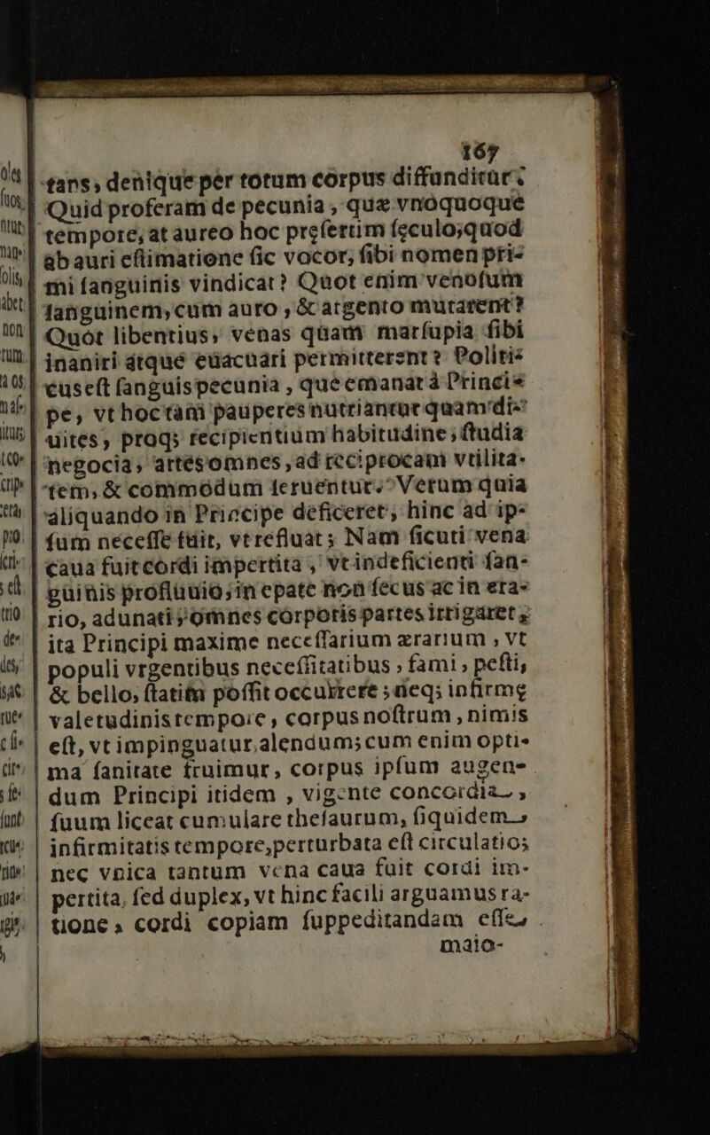 |- ans, denique per totum corpus diffunditur, | Quid proferam de pecunia , que vnoquoque | tempore, at aureo hoc preferuüm (gculo;quod | abauri cfimatione fic vocor; fibi nomenpri- | mi fanguinis vindicat? Quot enim venofum danguinem, cum auro , &amp; argento murarent? | Quót libentius; venas qaam maríupia fibi | jnaniri dtqué eüacuari permitterent? Politi: '€useft (anguispecunia , que emanará Princis | pe, vthoctati pauperes nuütriantat quam'die dites, prog; recipicntium habitudine; ftudia | negocia, artésomnes ,ad reciproca vtilita- fem. &amp; commodum t4eruentur.^Verum quia aliquando in Priecipe deficeret; hinc ad ip- | fum neceffe ftit, vtrefluat s Nam ficuti vena | caua fuit cordi impertita ,' vrindeficienti fan- | guinis proflüuiQ;in epate non fecus ac in era» | rio, adunatij ornnes córporis partes i rrigaret y ole foy; JUR ite oli abet Dion fum. à 0f, T itu (^ | ita Principi maxime neccífarium zrarium , vt i5; | populi vrgentibus neccífitatibus ; fami , pefti, 5€ | &amp; bello; ftatitn poffit occuktere ; deq; infirmg i^ | valetudinistempoie, corpus noftrum , nimis ti^ | eft, vtimpinguatur,alendum; cum enim opti d | ma' fanitate fruimur, corpus ipfum augen. i* | dum Principi itidem , vig-nte concordia , if | fuum liceat cumulare thefaurum, fiquidem; Ke infirmitatis tempore,perturbata eft circulatios i» | nec vpica tantum vcna caua fuit cordi im- J^ | pertita, fed duplex, vt hinc facili arguamus ra- P .| tione» cordi copiam fuppeditandam effe; . | maio-