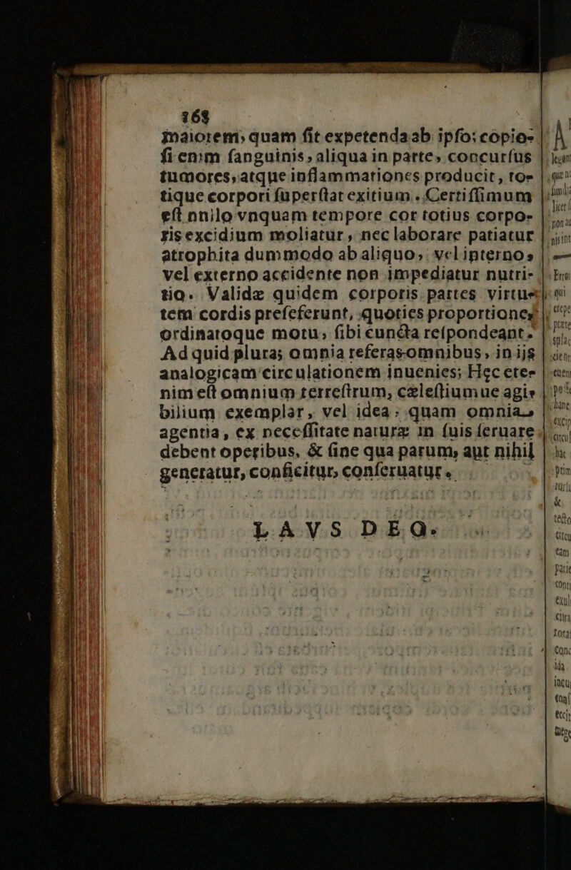 16$ i -- inaiorem: quam fit expetendaab ipfo: copio | fi emm fanguinis, aliqua in parte» concurfus | tumores;atque inflammationes producit, to» eft nnilo vnquam tempore cor totius corpo- atrophita dummodo ab aliquo; vclipternos vel externo accidente non impediatur nutri- ordinatoque motu; fibi éun&amp;ta retpondeant. Ad quid plura; omnia referasomnibus, in ijs analogicam circulationem inuenies; Hec etee nime(t omnium terreftrum, celeftiumue agis bilium exemplar, vel idea; quam omnia. debent operibus, &amp; (ine qua parum, auyt nihil generatur, conficitur, conferuatur « ;