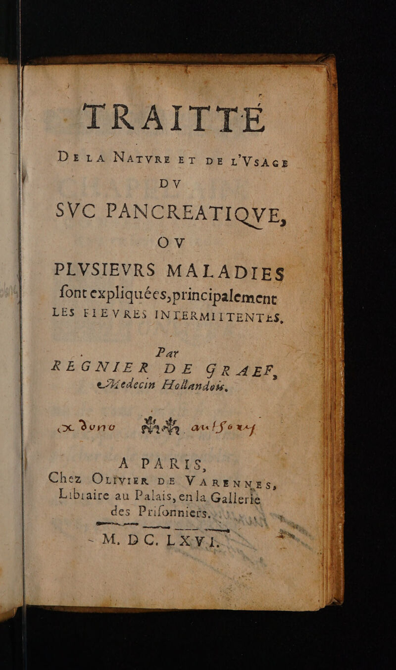 TRAITIE DELA Nan: ET DE L'VsAcE D V SVC PANCREATIQVE, O V PLVSIEVRS MALADIES font expliquées, principalement LES FIEVRES INLERMIITENTES, | Par REGNIER DE GRAERF, eZiedecin Hollandess. A PARIS, Chez Orivier DE VAREN NES, Libiaire au Palais, enla Gallerié es Prifonniersi in, pi 5 LM. DC'L RER