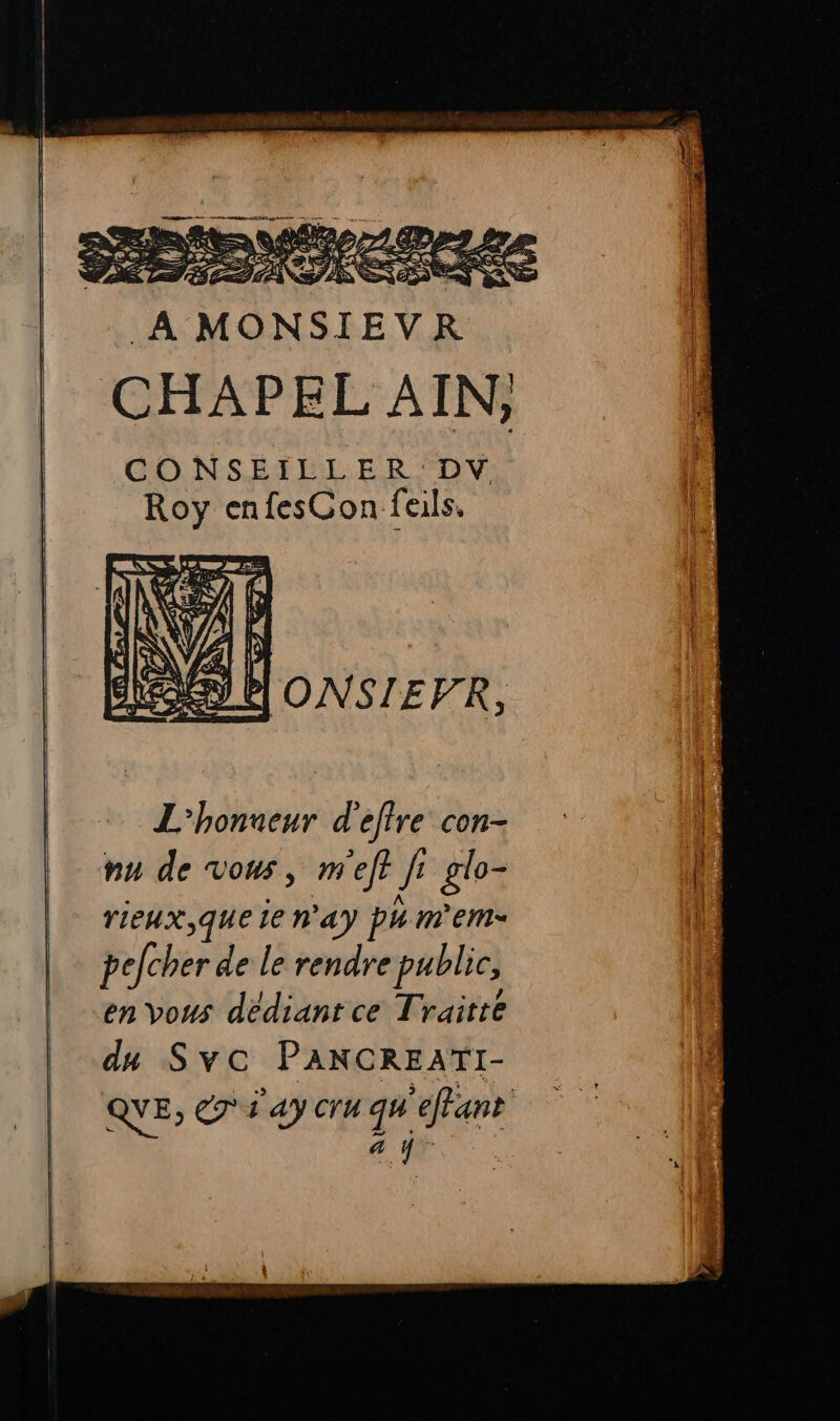 À CHAPEL AIN; CONSEILLER DV Roy enfesCon fails, | ONSIEFR, L'honneur d'eflre con- nu de vous, m'eft ji glo- | NA TIEHX,qQUE le hay ph mem pelcher de le rendre public, en vous dédiant ce Traitté du Svc PANCREATI- QYE, 7 ay cru qu'effant | 4 à