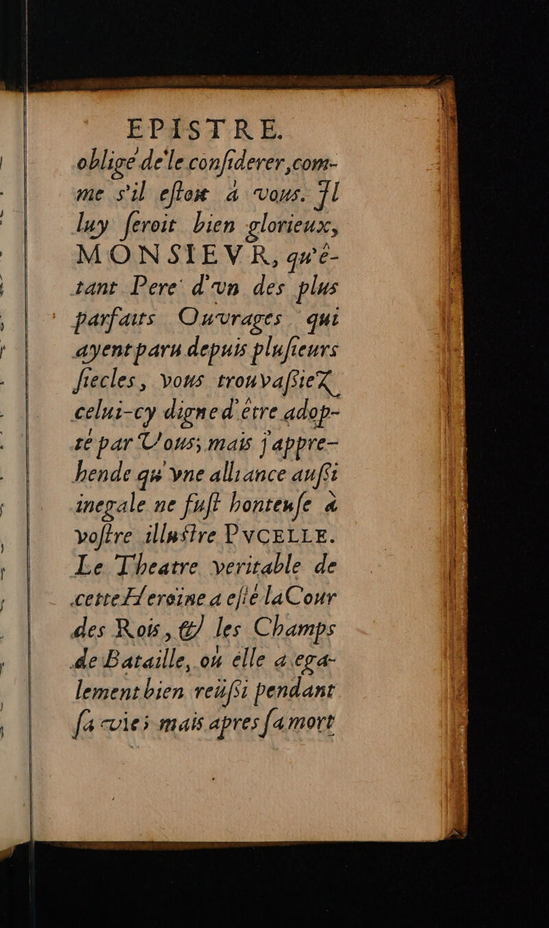 oblige de'le. cons derer,com- me s'il etox a vous. 7l luy feroit bien glorieux, MONSIEVR, qu'e- tant Pere d'un des plus parfaits Ouvrages qui ayentparu depuis plufieurs Jiecles, vous tronvafiiex celus- cy digne d'etre adop- Le par Vous; ma j'appre- hende qw vne alliance auffi inepale ne fuff honteufe 4 À vof?re illuffre PVCELLE. Le Theatre veritable de cette{ereine a ele laCour des Roi, @7 les Champs de Bataille, o4 elle aega- lement bien reufst pendant fa vies mais apres famort