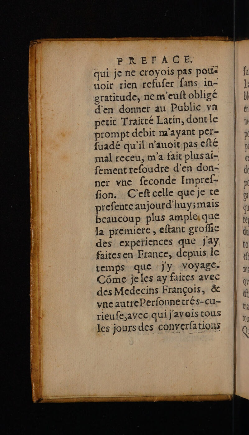 qui je ne croyois pas pou uoir rien refufer fans in- eratitude, nem'euft obligé d'en donner au Public vn petit Traité Latin, dontle prompt debit m'ayant per- fuadé qu'il n'auoit pas efté mal receu, m'a fait plusai- fement tefoudre d'en don- ner vne feconde Impref- fion. C'eftcelle queje te prefente aujourd'huyimais beaucoup plus amplaque la premiere, eftant gxoffie des experiences que Jay faitesen France, depuis le temps que jy voyage. Côme jeles ay faites avec des Medecins François, &amp;c vne autrePerfonnetrés-cu- rieufe,avec quij'avois tous les jours des converfations