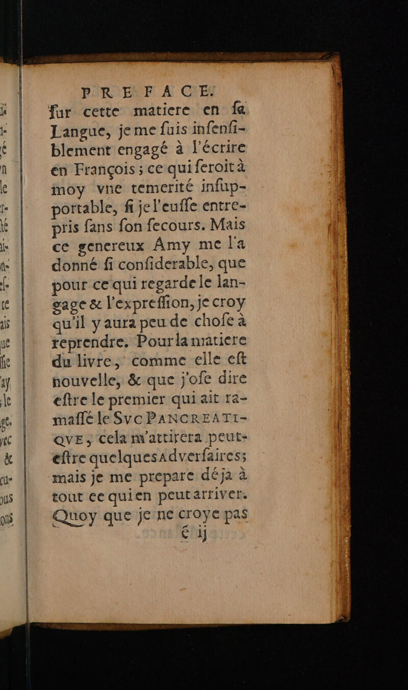 a ——— 7 PURE À CYES Langue, jeme fais infenfi- blement engagé à l'écrire en François; ce quiferoità moy vne temerité infup- portable, f je l'euffe entre- pris fans fon fecours. Mais ce genereux Amy me l'a donné fi confiderable, que our ce qui regarde le lan- gage &amp; l'expreflion, je croy qu'il y aura peu de chofe à reprendre, Pourlannatiere du livre, comme elle ef nouvelle, &amp; que j'ofe dire eftre le premier qui ait ra- mañlé le Svc PANCREATI- QvE, cela m'attirera peut- eftre quelquesadverfaires; mais je me prepare déja à tout ee quien peutarriver. Quoy que je ne croye pas € 1]