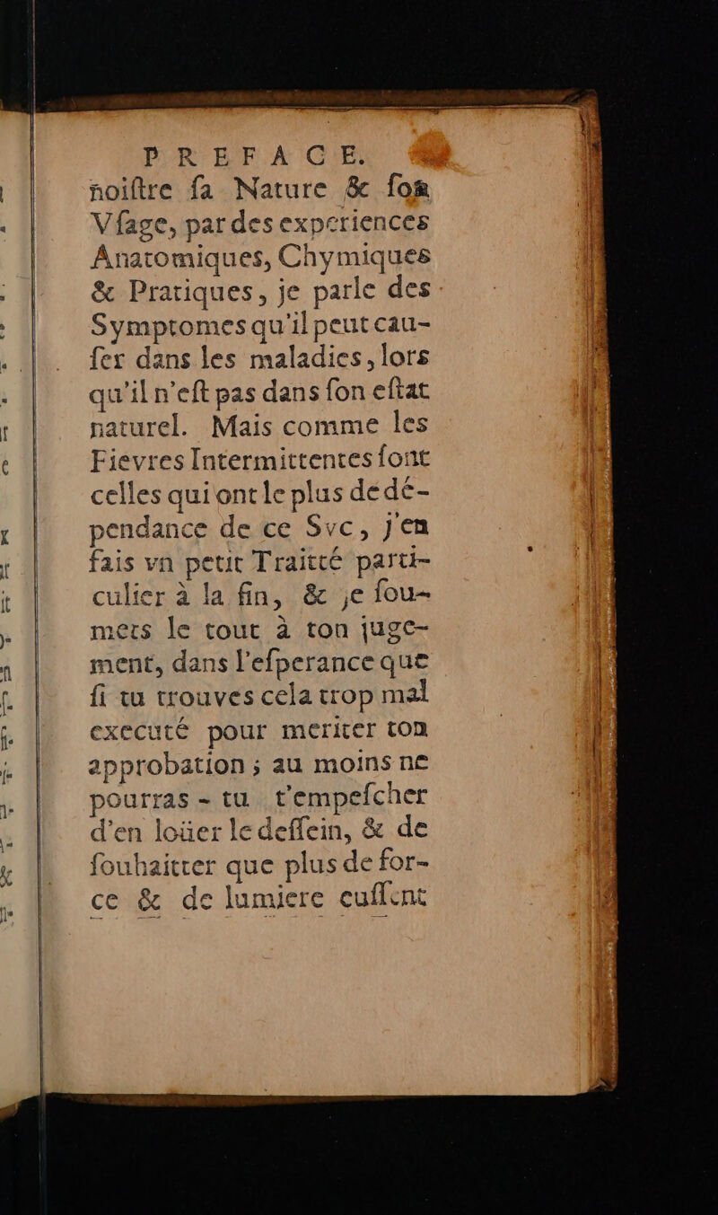 PR'BF A CNE ñoiftre fa Nature &amp; lon Vfage, par des expcriences Anatomiques, Chymiques &amp; Pratiques, je parle des Symptomes qu'il peut cau- fer dans les maladies, lors qu'il n’eft pas dans fon eftat naturel. Mais comme les Fievres Intermittentes font celles qui ontle plus de dé- pendance de ce Svc, jen fais vn peut Traitté parti- culier à la fin, &amp; ;e fou- mets le tout à ton jugc- ment, dans l’efperance que fi tu trouves cela trop mal executé pour meriter ton approbation ; au moins ne pourras = tu t'empefcher d'en loüer le deffein, &amp; de fouhaitrer que plus de for- ce &amp; de lumiere cuffent