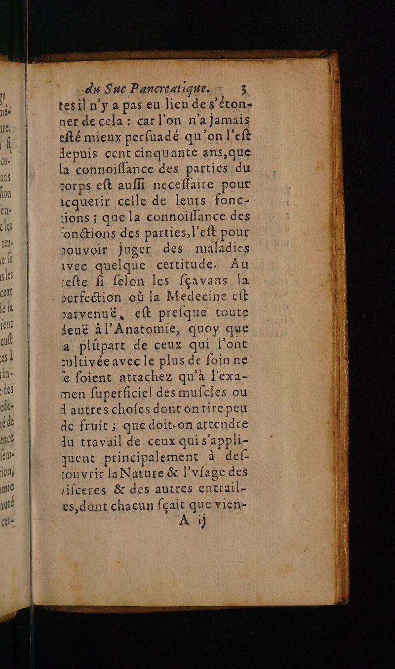 tesil n’y a pas eu lieu des’éton- ner de cela : car l’on n'a jamais efté mieux perfuadé qu'on l’eft epuis cent cinquante ans,que la connoiffance des parties du corps eft aufli neceffaire pour icquerir celle de leurs fonc- ons ; que la connoiflance des onctions des parties, left pour ouvoir juger des maladies ivec quelque certitude. Âu efte fi felon les fçavans Îa Jatvenue, eft prefque toute Jeu£ àl'Anatomie, quoy que a plüpart de ceux qui l’ont -ultivéeavec le plus de foinne € foient attachez qu'a l'exa- men fuperficiel des mufcies ou d'autres chofes dontontirepeu de fruit ; quedoit-on attendre Ju travail de ceux qui s'appli- quent principalement à def- ouvrir laNature &amp; l'vfage des rifceres &amp; des autres entrail- es, dont chacun fçait que vien- 1}