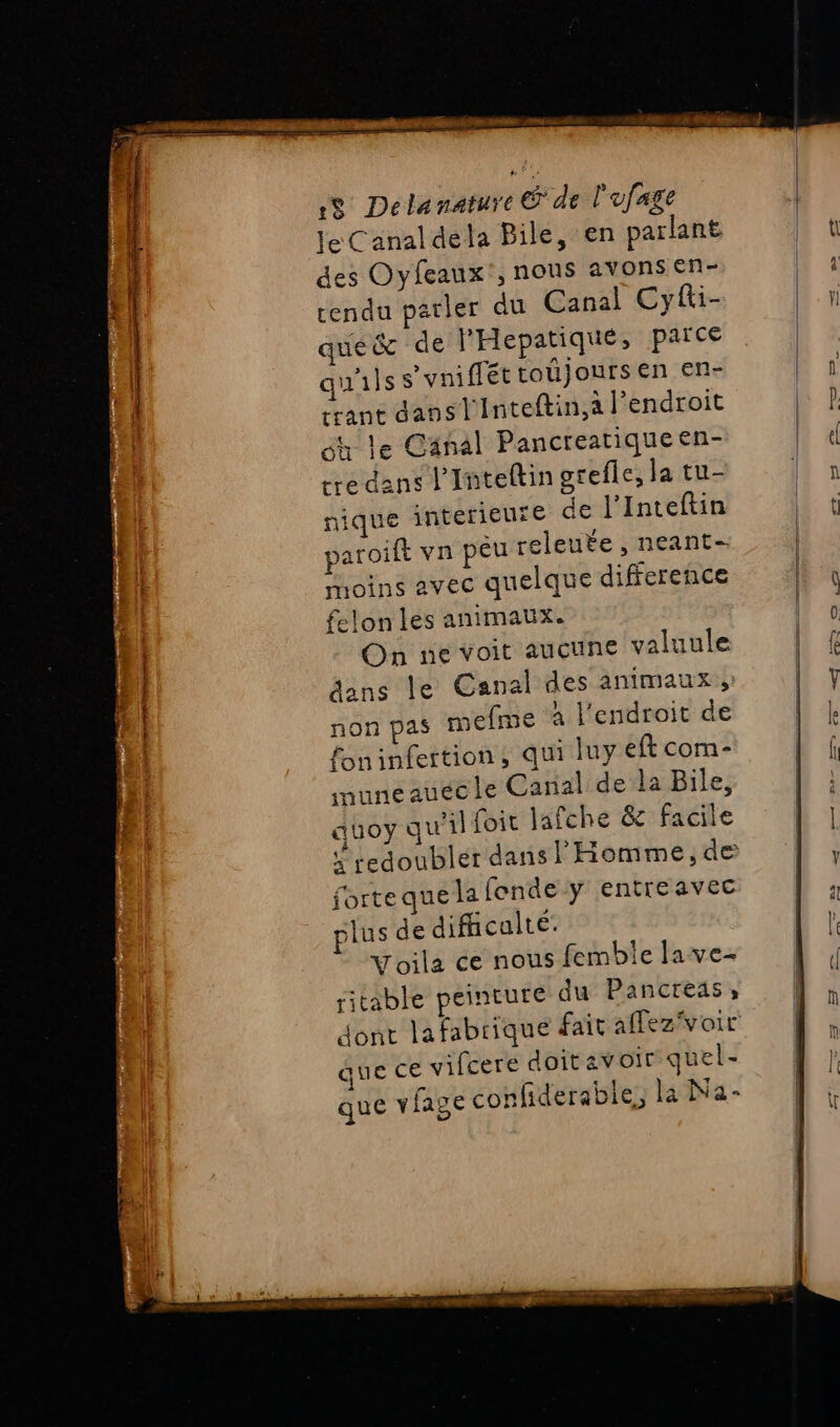 Sn ay lb nensérii le Canal dela Bile, en parlant des Oyfeaux', nous avons en- rendu parler du Canal Cyfti- que&amp; de l'Hepatique, parce qu'ils s'yniflét toujours en en- crant dansl'Inteftin,a l'endroit éh le Cänal Pancreatiqueen- tre dans l'Inteftin grefle, la tu- nique interieure de l’Inteftin paroift vn peu releute , neant- moins avec quelque difference felon les animaux. On ne voit aucune valuule äans le Canal des animaux, non pas mefime à l'endroit de foninfertion, qui luy eft com- muneauecle Canal dela Bile, auoy qu'il foit jafche &amp; Facile redoubler dans l'Homme, de forte que la fonde y entreavec plus de difficulté: Voila ce nous femble lave- ritable peinture du Pancreas, que ce vifcere doit av oir quel- que vlage confiderable, la Na-