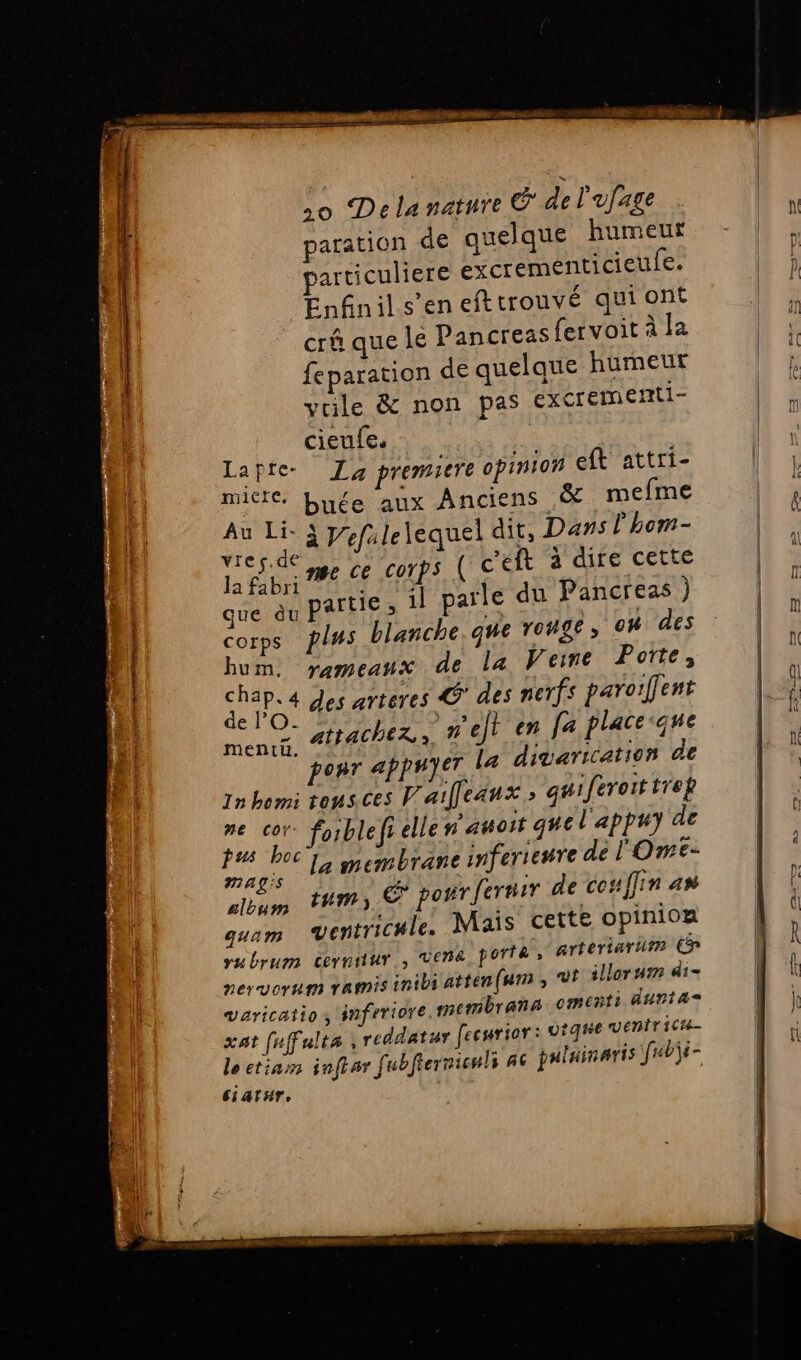 v M = sons sale pet ere vs a paration de quelque humeur particuliere excrementicieufe. Enfinil s’en eft trouvé qui ont crû que le Pancreas fervoit à la feparation de quelque humeur yrile &amp; non pas excrementi- . cieufe. Rare La premiere opinion eft attri- nier. buée aux Anciens &amp; mefme Data à Vefulelequel dit, Dans l hom- de ge ce corps ( c'éit à dire cette Ja fabri i ; que èu Partie » il parle du Pancreas ) corps fs blanche. que 102€, 0h des da rameaux de la Veime Porte, A des arteres @° des nerfs paroilfent = À , f se mencg AP4ChER 7 ef} en fa place que ponr appuyer La divarication de 1nbom tous ces Prailleanx, quiferoittrep # “ii foiblefi elle n'auost guel'appuy de 4 } ‘ 8 - » 15 # M La membrane inferienre de l'Ome- um 4m), € porrfermir de couffin 4 quam Ventrichle. Mais cette opinion rubrum cerniiur , Vera portk » arteriarum € pervorum ramis inibi atten(wn , Ut illoruim di- Varicatios inferiore,membranà omenti Aurias xat fuffalta ,reddatur fecurior: vigne ventricte- leetian inftar fubfiernienls #6 paluinaris fubjs- ciatHr,