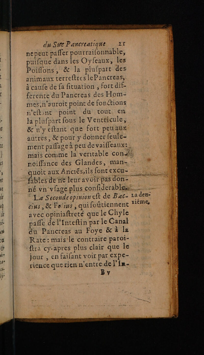 nepeut pafler pourraifonnable, puifque dans les Oyfeaux, les Poiffons, &amp; la plufpart des animaux terreftreslePancreas, à caufe de fa fituation , fort dif- ferente du Pancreas des Hom- mes,n’autoit point de fonetions reftant point du tout en ja plufpart fous le Ventticule, &amp; n'y eftant que fort peuaux autres, &amp; pour y donner feule- ment paflage à peu de vaifleaux:. mais comme la veritable conf? noiffance des Glandes, man- quoit aux Anctés,ils font excu- né vn viage plus confiderables: cius , &amp; Folins, quifoûtiennent avec opiniaftreté que le Chyle paffe de l’'Inteftin par le Canal du Pancreas au Foye &amp; à la Rate: mais-le contraire paroi- jour , en faifant voir par expe- rience querjen n'entre de l'in. B y