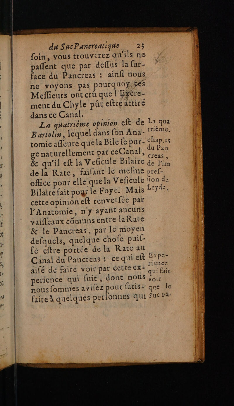 foin, vous trouverez qu'ils ne paflent que par deflus la fur- face du Pancreas : ainfi nous ne voyons pas pourquoy. $e$ Meflieurs ont erû que l'Excre- ment du Chyle püût eftreattire dans ce Canal. F. La quatrième opinion elt de La qua Bartoli, lequel dans fon Ana- eme: tomie affeure que la Bile fe pur- chap.13 ge naturellement pat ceCanal, 4 Pan &amp; qu'il eft la Veficule Bilaite de Jin dela Rate, faifant le mefme pref- office pour elle quela Veficule fon de Bilaire fait po le Foye. Mais Leyde, cette opinion eft renvetfée par l’Anatomie, n'y ayant aucuns vaiffeaux cômuns entre laRate &amp; le Pancreas, par le moyen defquels, quelque chofe puif- fé eftre portée de la Rate au Canal du Pancreas : cequi eft É*pe- aifé de faire voir par cette ex- pu perience qui fuit, dont nous de \ nous fommes avifez pour fatis- qne le faire À quelques perlonnes qui Sue pâ: