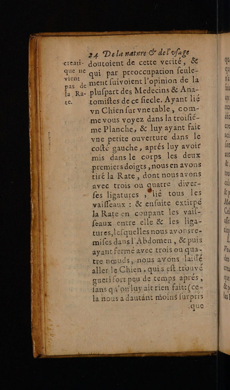 PORT TRE creati- doutoient de cette verité, &amp; bn qui par preoccupacion feule- Fe de ment faivoient l'opinion de la la Ra- plufpart des Medecins &amp; Ana- te. tomiftes dece fiecle. Ayant lié yn Chien furvnetable, com- mevous voyez dans la troifié- me Planche, &amp; luy ayant fait vne perite ouverture dans le coté gauche, aprés luy avoir mis dans le corps les deux remiers doigts ,nous en avonÿ tiré la Rate, dont nousavons avec trois ou quatre diver- fes ligatures , lié tous les vaiffeaux : &amp; enfuite extirpe Ja Rateen coupant Îles vail- feaux entre elle &amp; les liga- tures,lefquelles nous avonsre- miles dansl_Abdomen, &amp;c puis ayant ferme avec trois on qua à {3 tre nœuds,-nous avons /lailfé EE FE SES ‘ , . ÈS PRE f aller le Chien; quisefk trouve LE del ‘ f guerifort peu de temps aprés, fans av on luyaitrien fait: (ce- $ : ' 'e ENS &lt;= la nous a dautant moins furprrs que i