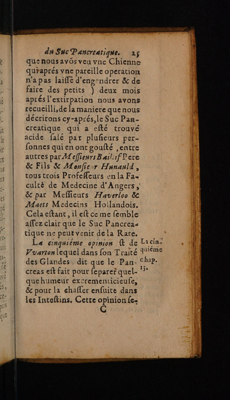 que nous av0s veu vne Chienne quiaprés vne pareille operation n'apas laiffé d'enp-ndrer &amp; de faire des petits ) deux mois aprés l’extirpation nous avons recueilli,de la maniere quenous décrirons cy-aprés,le Suc Pan- creatique qui a efté trouvé acide falé par plufieurs per- fonnes qui en ont goufté ,entre autres par A effienrsBarl1f lere &amp; Fils &amp; Monfie:r Hunauld, tous trois Profefeurs enla Fa. cultë de Medecine d'Angers , &amp; par Meflieurs Æaverloo &amp; Maëcts Médecins Hollandois. Cela eftant, il eft ce me femble affez clair que le Suc Pancreas tique ne peut venir dela Rate. cu | La cnquiéme opinion @ de Licin- {. Vuartenlequel dans fon Traité 16 des Glandes, dit que le Pan- Chap. creas eft fait pour feparer quel- Er quehumeur excrementicieufe, &amp; pour la chaffer enfuite dans les Inteftins, Cette opinion Le: C