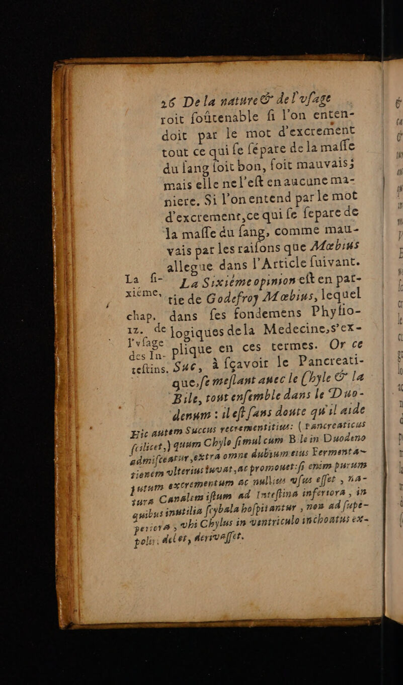 roit fourenable fi l'on enten- doit par le mot d’excrement tout ce qui fe fépare de la maffe du fang foit bon, foit mauvaisi mais elle nel’eft enaucune m1- niere. Si l'onentend par le mot d'excremenr,ce qui fe fepare de la malle du fang, comme mau- vais par les raifons que Moœbius alleaue dans l'Article fuivant. En La Sixième opinson cit en pat- ‘tie de Godefroy Mæœbius, lequel chap. dans fes fondemens Phyfio- Na logiques dela Medecine,s’ex- LETR plique en ces termes. Or ce ceftins, S#6, à fçavoir le Pancreati- gue,/t meflant amec le (hyle E la Bile, tout enfemble dans le Duo- denurs : ileffans doute qw'il aide pic autem SUCCHs recrementitius: (Pancreaticus rilicet,) guUrm Chylo fimulcum B.lein Duodeno gdmifcentsir, extra omne dubiumeius Fermenta- rienem vlterius in var; AE promouet:f} enim fur utum excrementum &amp;C nulliss vfus effet , n4- tuTA Canale ifiuem ad Intefiina inferiora , in DE: snutilia fcybala bofpitantur , 70% ad fupe- quib aiera , vhi Chylus in ventriculoinchontus ex- polir: delet, herival]cr. Le :