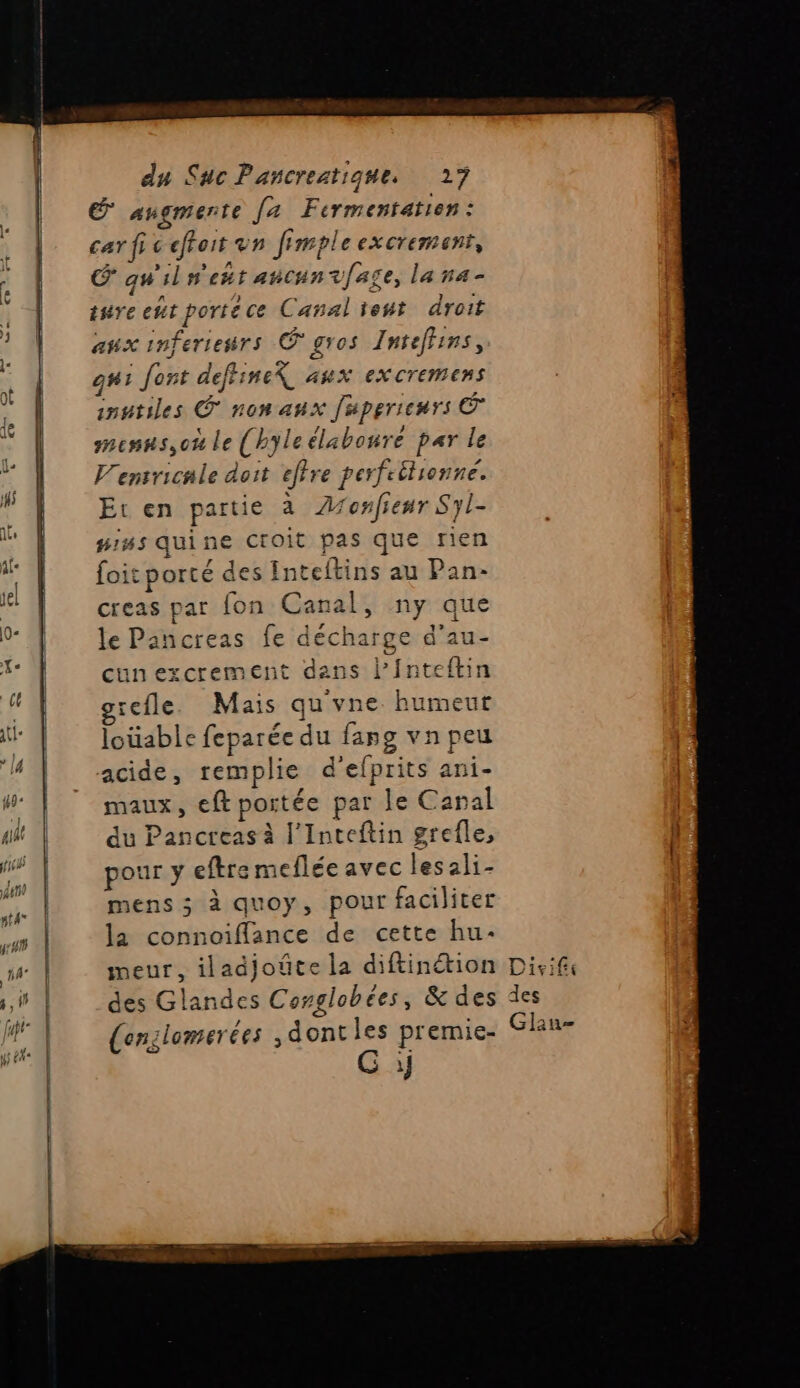 É augmente [4 Fermentatien : car fi: cfforr un fimpleexcrement, CS qu'iln'eñt ancunvfage, la na- inire eut porte ce Canal ent droit aux inferiesrs © gros Intefhins, gui Jont deffineX aux excremens iputiles © non aux Juperienrs © mesns,oh le (hyleélaboure par le V'ensricnle doit etre perfeéhionné. Et en partie à Aonfienr Syl- piss quine Croit pas que rien foit porté des Int teftins au Pan- creas par fon Canal, ny que le Pancreas fe décha rge d’au- cunexcrement dans Pinteftin cefle. Mais qu'vne humeur louable feparée du fapg vn peu acide, remplie d'efprits ani- maux, eft portée par le Canal du Pancreas à l’Inteftin grefle, pour y eftremeflée avec lesali- mens 3 à quoy, pour faciliter la connoiffance de cette hu: meur, iladjoûte la diftinétion des Glandes Conglobées, &amp; des (enslomerées ,dontles premie- G y