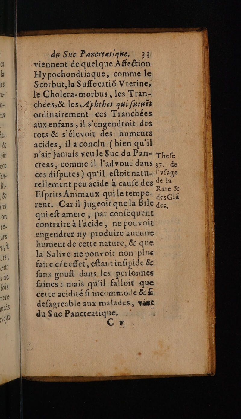 Hypochondriaque, comme le Scorbut,la Suffocatio Vrerines Je Cholera-morbus, les Tran- chées,&amp; les _4pbthes qu: fuinés ordinairement ces Tranchées auxenfans , il s’'engendroit des rots &amp; s'élevoit des humeurs acides, il a conclu (bien qu'il creas, comme il l’advoue dans ces difputes) qu’il eftoitnatu- Efprits Animaux quiletempe- rent. Caril jugeoitquela Bile quieft amere , par confequent contraire à l'acide, ne pouvoit engendrer ny pioduire aucune humeur de cette nature, êc que la Salive ne pouvoit non plus faire céteffet, eftantinfipide 8 fans gouft dans les perfonnes faines : mais qu’il falloit que cette acidité fi incommode &amp; hi defasreable aux malades, vamt du Suc Pancreatique. F 4 EE 1 37. de Pol ’yfage ae Ja Rate &amp; desGlia des.