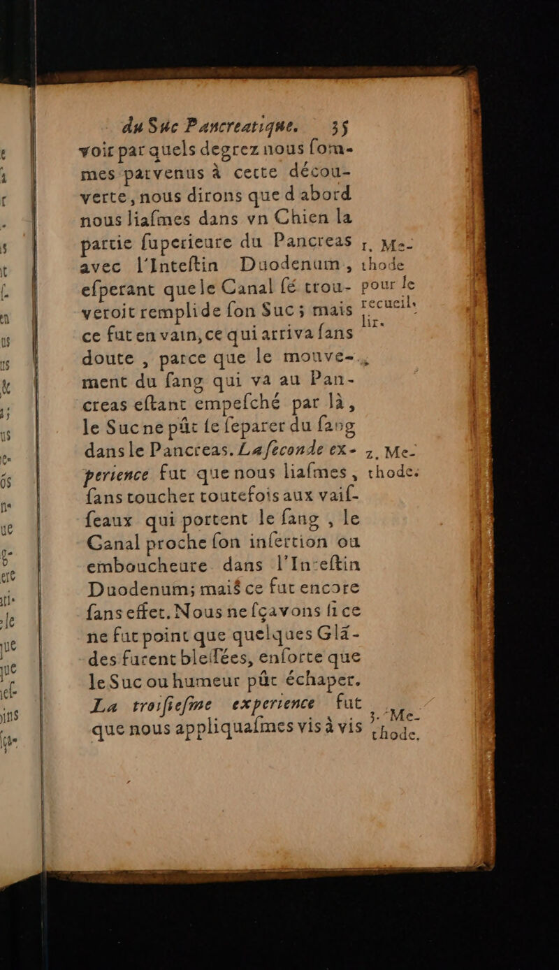 voir par quels degrez nous (ota- mes parvenus à cette décou- verte, nous dirons que d'abord nous liafmes dans vn Chien la partie fuperieure du Pancreas ;, x. avec l'Inteftin Duodenum, thode efperant quele Canal fé trou- pour le veroit remplide fon Suc ; mais des ce fut en vain, ce qui arriva fans PE doute , parce que le mouve-., ment du fans qui va au Pan- creas eftant empefché par là, le Sucne pät {e feparer du f25g dans le Pancreas. Lafeconde ex- ; Me- perience fut que nous liafmes , chode. {ans toucher toutefois aux vaif- feaux qui portent le fans , le Canal proche (on infertion ou emboucheutre. dans l’In:eftin Duodenum; maié ce fut encore fans effet. Nous nefçavons lice ne fut point que quelques Glx- des furent bleflées, enforte que le Suc ou humeur pür échaper, La troifiefme experience fut que nous appliquafmes vis à vis 3.7} thode, Les