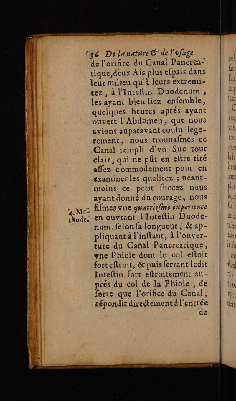 nd 2 “rh RE AUS de l’orifice du Canal Pancréa- tique,deux Ais plus efpais dans leur milieu qu’à leurs extremi- tez , à l’Inteltin Duodenum , les ayant bien liez enfemble, quelques heures aprés ayant ouvert | Abdomen, que nous avions auparavant coufu lege- rement, nous trouuafmes ce clair, qui ne püt en eftre tiré affez commodement pour en examiner les qualitez ; neant- ayant donné du courage, nous 7 te fifmesvne quatriefme experience hode, en ouvrant l'Inteftin Duode- num, felon fa longueur, &amp; ap- pliquant à l'inftant, à l’ouver- ture du Cañal Pancreatique, vne Phioie dont le col eftoit forteftroit, &amp; puis ferrant ledit Inteftin fort eftroitement au- prés du col de la Phiole , de ferte que l’orifice du Canal, répondit direétement à l'entrée de