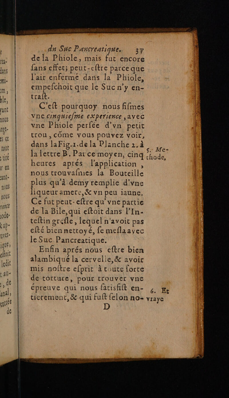 ' pie in, ble, pant joUs eye es qe toit té réf ant nous ous penee jode- K4p- guet” iqué j eloit ledit tau- ., de anal ; née de de la Phiole, mais fut encore fans effet; peut-eftre parceque l'air enfermée dans la Phiole, empefchoit que le Suc n’y en- traft. C'eft pourquoy nous fifmes vne conquielme experience ,ayec vne Phiole perfée d’vn petit tron, come vous pouvez voir, dans laFig.1.de la Planche 2. à heures aprés l'application , nous trouvafmes la Bouteille plus qu’à demy remplie d’vne liqueur amere,&amp; vn peu iaune. Ce fut peut-eftre qu vne partie de la Bile,qui eftoit dans lIn- teftin grefle, lequel n'avoit pas cité biennettoyé, fe meflaavec le Suc.Pancreatique. Enfin aprés nous eftre bien alambiqué la cervelle, &amp; avoir mis noltre efprit à toute forte de tottutre, pour trouver vne D Me-