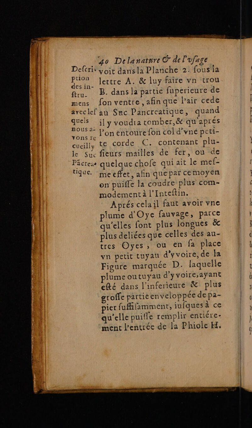 QE EN CO CR er ER EE L FL Les VUE D voit dansla Planche 2. fous ia fu. B. dans la partie fuperieure de mens fonventre ,afinque l'air cede aveclef au Smc Pancreatique, quand Re _ily voudta comber,&amp; qu'aprés ous ap ABS: : aq l’on entoure fon col d'vné peti- cuaill, te corde €. contenant plu- le Suc fieurs mailles de fer, ou de Päcres quelque chofe qui ait le mef- que. meeffet, afin quepai cemoyen on puifle la coudre plus com- modement à l’Inteftin. Aprés celail faut avoir vne plume d'Oye fauvage, parce qu'elles font plus longues &amp; plus deliées que celles des au- tres Oyes, ou en fa place vn petit tuyau d’yvoire, de a Figure marquée D. laquelle plume outuyau d'yvoire,ayant efté dans l'inferieure &amp; plus gtoffe partie enveloppée depa- ier fufifamment, iufques à ce qu'elle puiffe remplir entiére- ment l'entrée de la Phiole H. dt pe PT ve