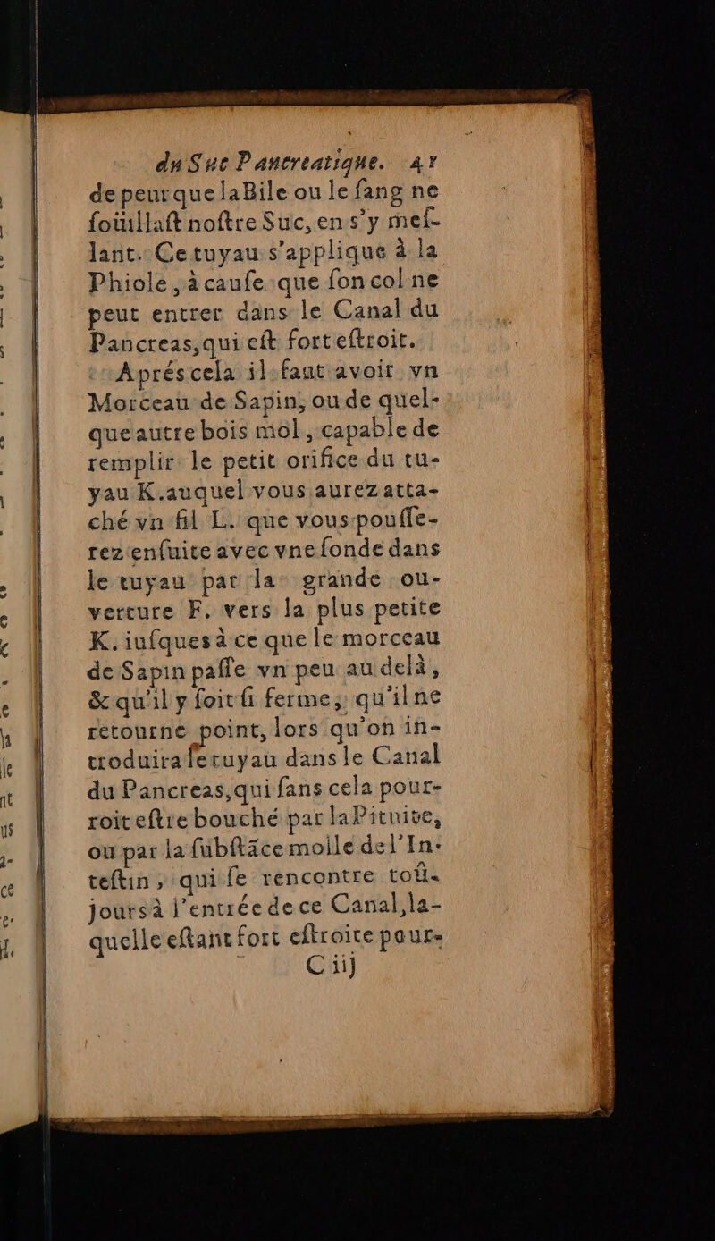 a a ——— — — = de peurquelaBile ou le fang ne foüillaft noftre Suc,ens’y mel. Jant. Cetuyau s'applique à la Phiole , à caufe que fon col ne peut entrer dans le Canal du Pancreas,qui eft forteftroit. Morceau de Sapin, oude quel- queautre bois mol, capable de remplir le petit orifice du tu- yau K.auquel vous aurez atta- ché vn fl L. que vous-pouffe- rezenluite avec vne fonde dans le tuyau par'la: grande :ou- vercure F. vers la plus petite K. iufques à ce que le morceau de Sapin pafle vn peu au delà, &amp; qu'il y foitfi ferme, qu'ilne retourne point, lors qu’on in- troduiraferuyau dans le Canal du Pancreas,qui fans cela pour- roiteftie bouché par la Pituive, ou par la fubitäce molle del’In: teftin, qui fe rencontre toi joursà l’entrée dece Canal,la- quelle eftant fort eftroite pour: ; Ci]