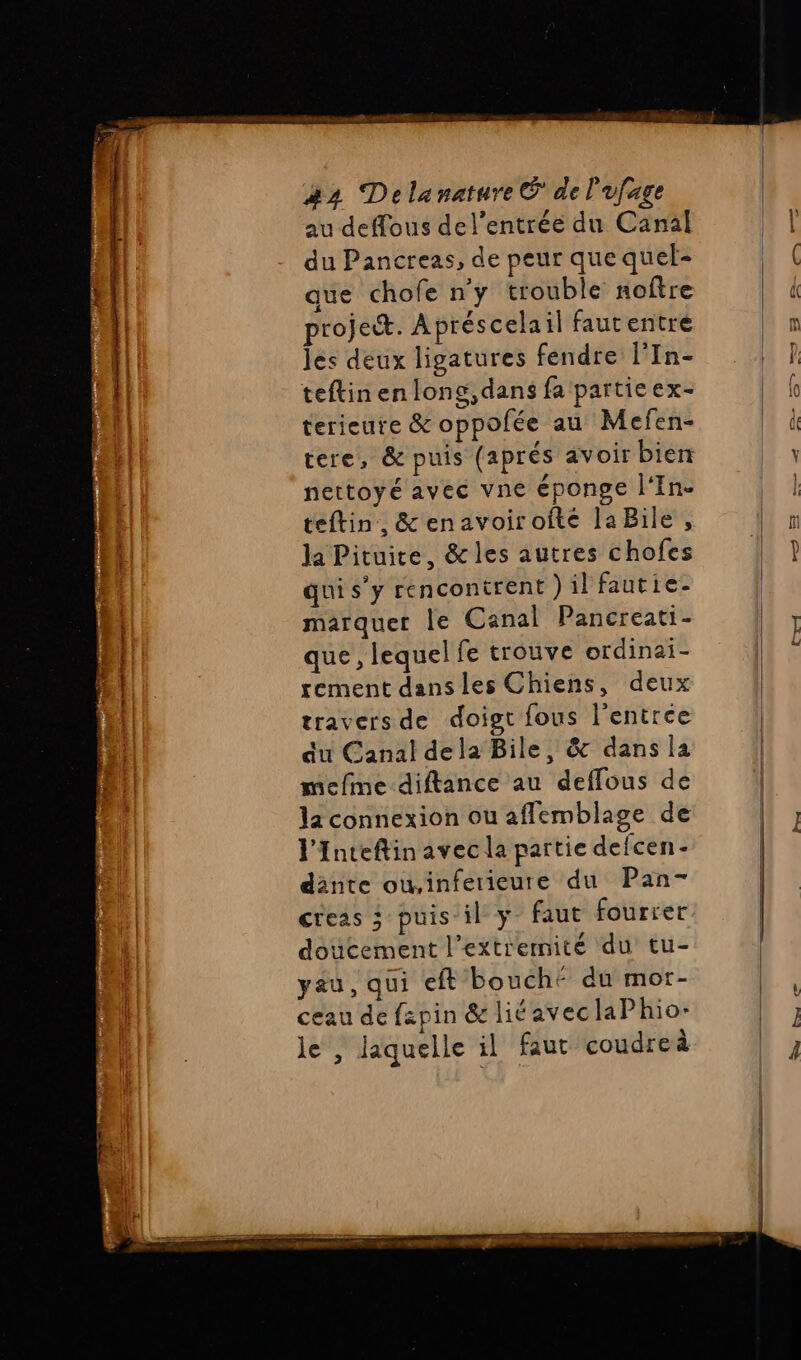 moi TE nannersarente au deffous del’entrée du Canal du Pancreas, de peur que quel- que chofe n'y trouble noftre projet. Apréscelail fautentre les deux ligatures fendre l’In- teftinenlong,dans fa partieex- terieute &amp; oppofée au Mefen- tere, &amp; puis (aprés avoir bien nettoyé avec vne éponge l'In- teftin, &amp; enavoiroîté laBile, la Pituite, &amp; les autres chofes marquer le Canal Pancreati- que, lequel fe trouve ordinai- tement dans les Chiens, deux travers de doigt fous l'entrée du Canal dela Bile, &amp; dans la mefme diftance au deffous de la connexion ou affemblage de l'Inteflin avec la partie defcen- dante ow,inferieure du Pan- creas 3 puis il y faut fourrer doucement l’extrermité du tu- yau, qui eft bouché du mor- ceau de fzpin &amp; lié avec laPhio- le , laquelle il faut coudreà Ex —