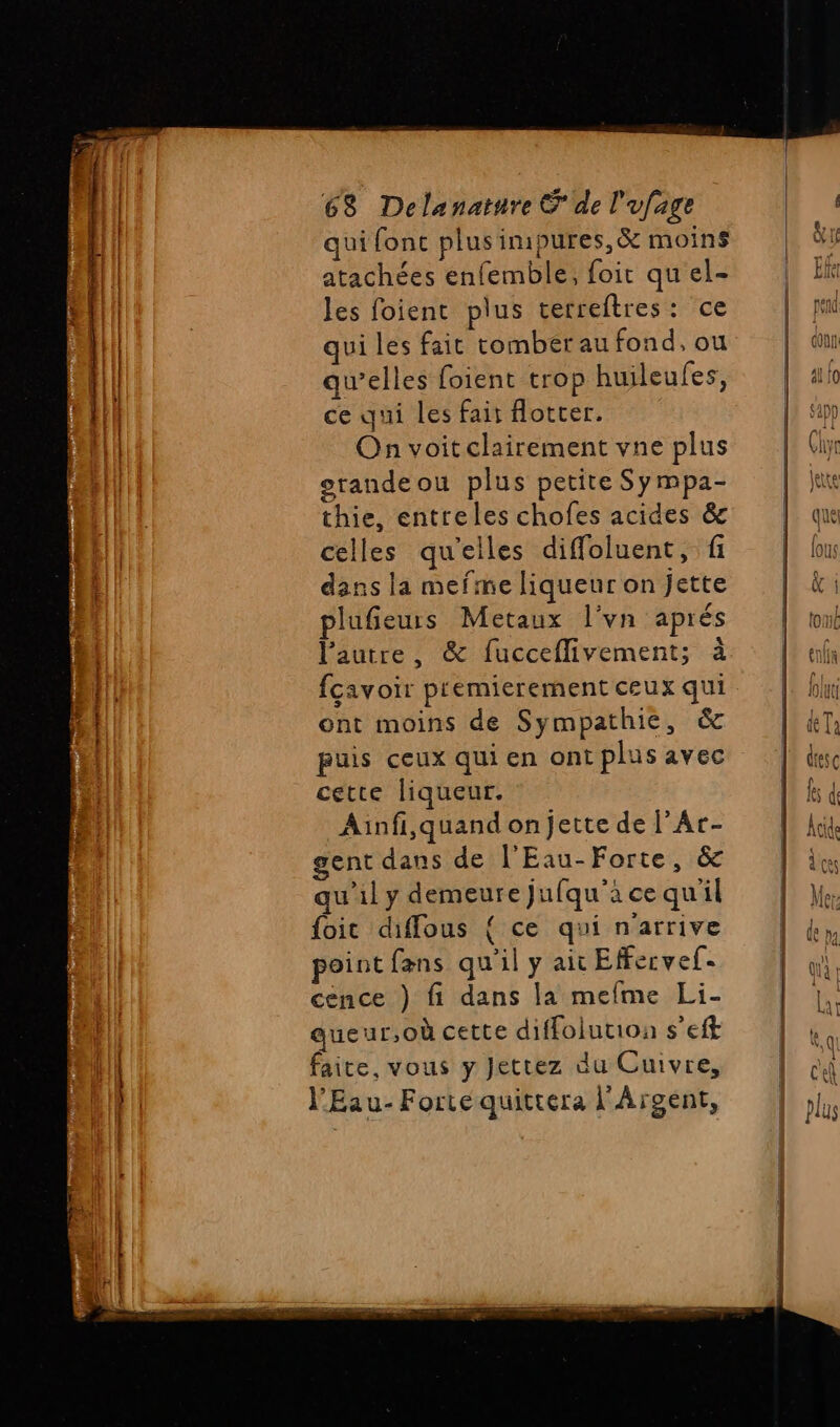 NT g ” nn Deere qui fonc plus imipures, &amp; moins atachées enfemble, foit qu'el- les foient plus terreftres: ce qui les fait tombérau fond, ou qu’elles foient trop huileufes, ce qui les fair fotter. On voitclairement vne plus orandeou plus petite Sy mpa- thie, entreles chofes acides &amp;c celles qu'elles diffoluent, fi dans la mefme liqueur on jette plufieurs Metaux l'vn aprés l’autre, &amp; fucceflivement; à ont moins de Sympathie, &amp; puis ceux qui en ont plus avec cette liqueur. Ainfi,quand on jette de l’Ar- gent dans de l'Eau-Forte, &amp; qu’il y demeure jufqu'à ce qu'il foit diffous { ce qui n'arrive point fans qu'il y ait Effervef- cence ) fi dans la mefme Li- queur,où cette diffolution s’eft faite, vous y Jettez du Cuivre, l'Eau- Forte quittera l'Argent,